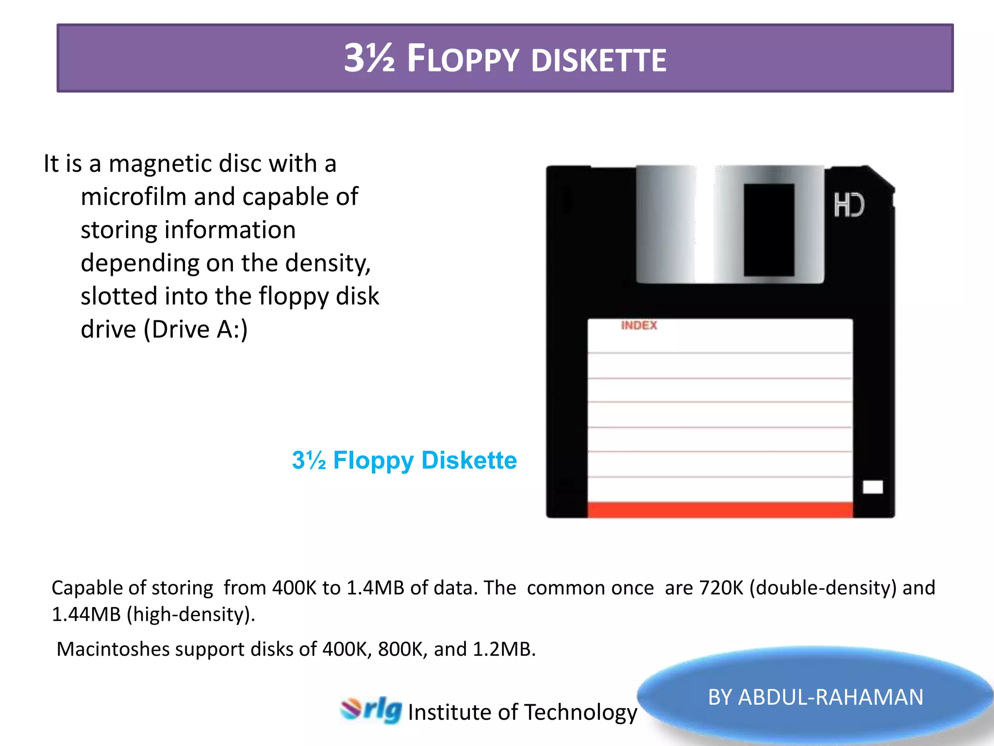 3½ FLOPPY DISKETTE
It is a magnetic disc with a
microfilm and capable of
storing information
depending on the density,
slotted into the floppy disk
drive (Drive A:)

3½ Floppy Diskette

Capable of storing from 400K to 1.4MB of data. The common once are 720K (double-density) and
1.44MB (high-density).
Macintoshes support disks of 400K, 800K, and 1.2MB.

Institute of Technology

BY ABDUL-RAHAMAN

 