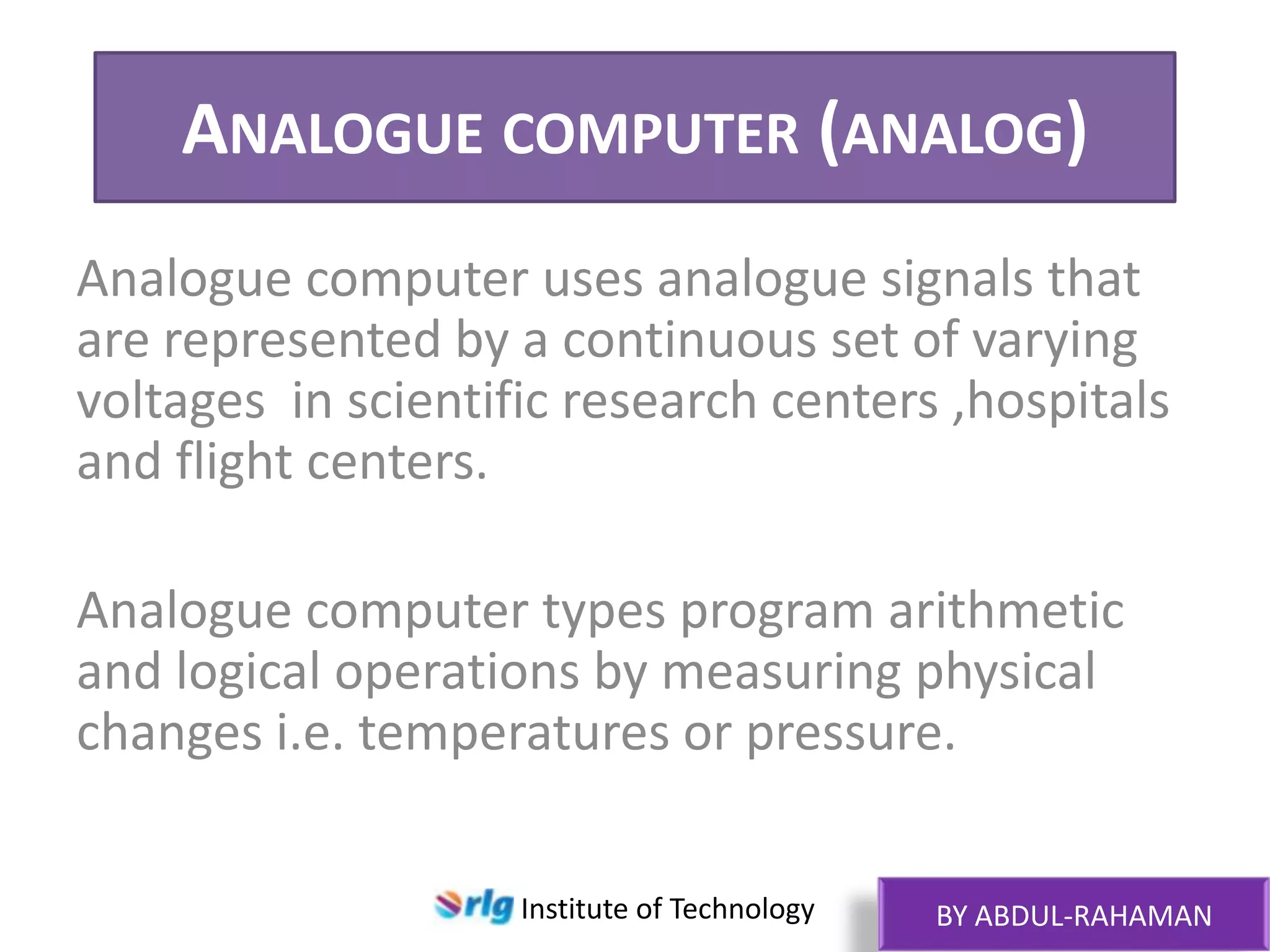 ANALOGUE COMPUTER (ANALOG)
Analogue computer uses analogue signals that
are represented by a continuous set of varying
voltages in scientific research centers ,hospitals
and flight centers.
Analogue computer types program arithmetic
and logical operations by measuring physical
changes i.e. temperatures or pressure.
Institute of Technology

BY ABDUL-RAHAMAN

 