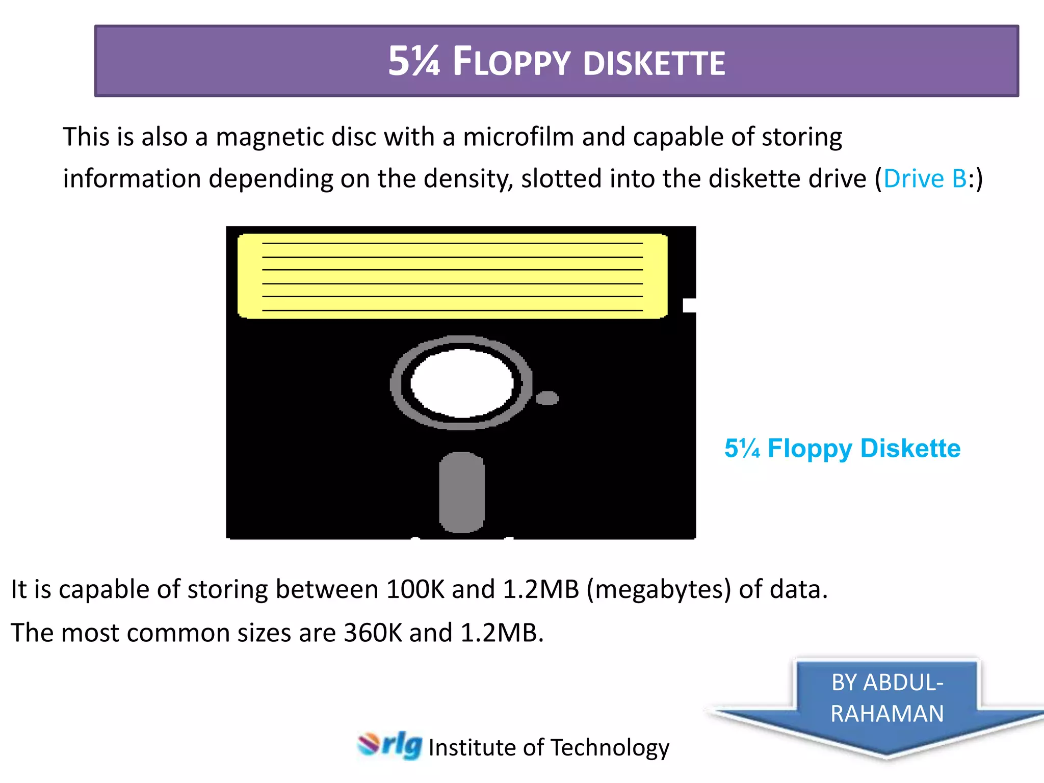 5¼ FLOPPY DISKETTE
This is also a magnetic disc with a microfilm and capable of storing
information depending on the density, slotted into the diskette drive (Drive B:)

5¼ Floppy Diskette

It is capable of storing between 100K and 1.2MB (megabytes) of data.
The most common sizes are 360K and 1.2MB.
BY ABDULRAHAMAN
Institute of Technology

 