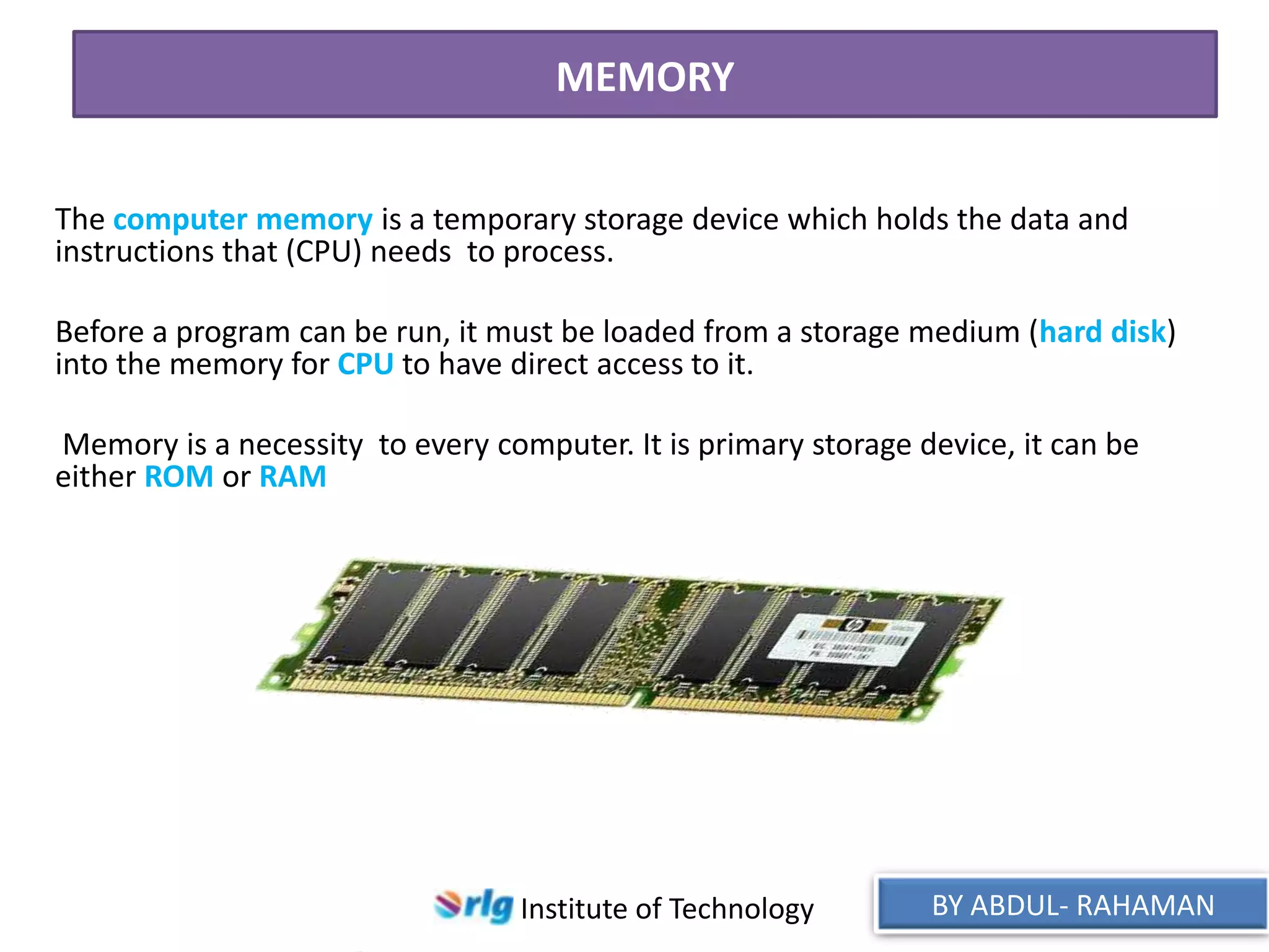 MEMORY
The computer memory is a temporary storage device which holds the data and
instructions that (CPU) needs to process.

Before a program can be run, it must be loaded from a storage medium (hard disk)
into the memory for CPU to have direct access to it.
Memory is a necessity to every computer. It is primary storage device, it can be
either ROM or RAM

Institute of Technology

BY ABDUL- RAHAMAN

 