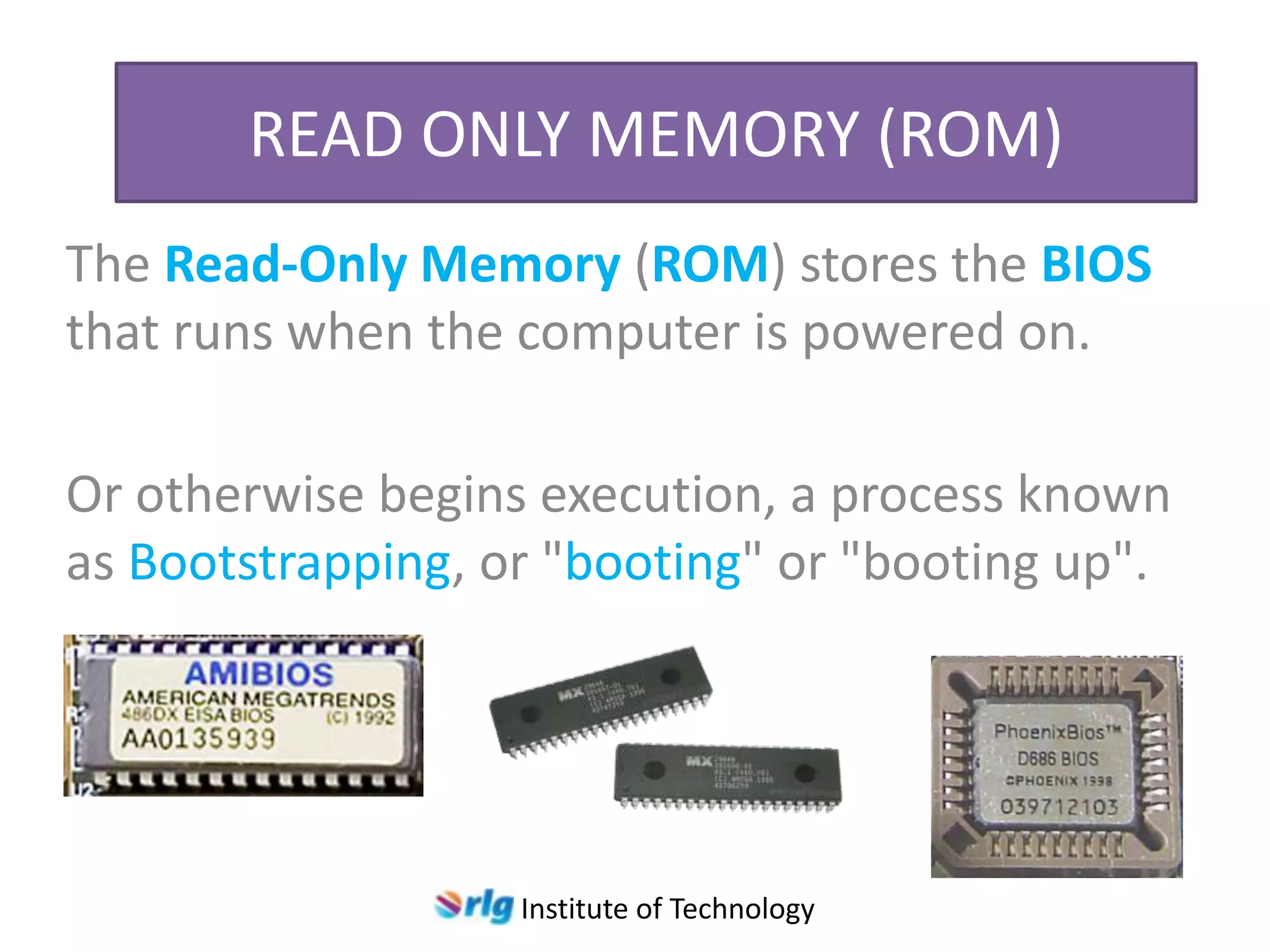 READ ONLY MEMORY (ROM)
The Read-Only Memory (ROM) stores the BIOS
that runs when the computer is powered on.
Or otherwise begins execution, a process known
as Bootstrapping, or "booting" or "booting up".

Institute of Technology

 