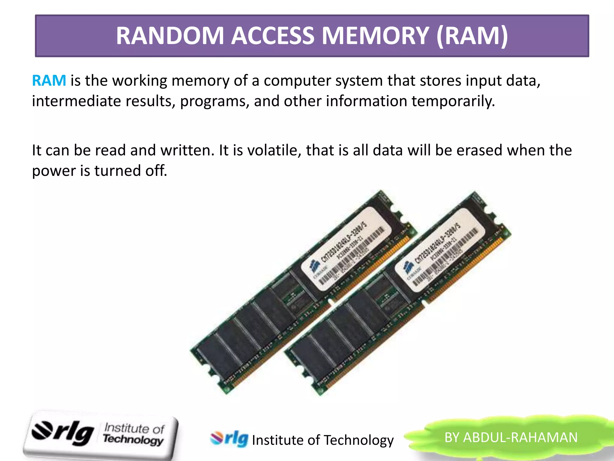 RANDOM ACCESS MEMORY (RAM)
RAM is the working memory of a computer system that stores input data,
intermediate results, programs, and other information temporarily.
It can be read and written. It is volatile, that is all data will be erased when the
power is turned off.

Institute of Technology

BY ABDUL-RAHAMAN

 
