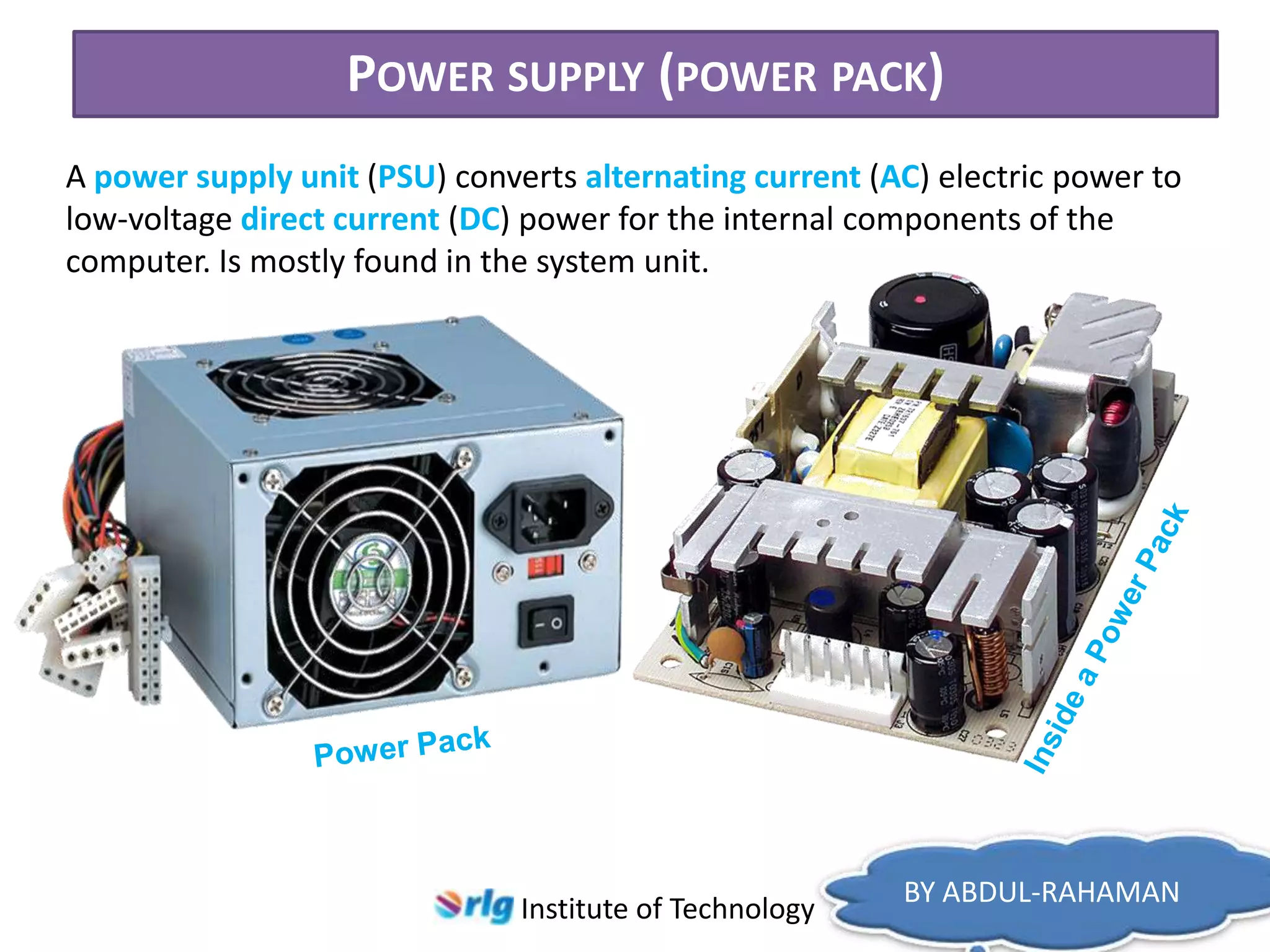 POWER SUPPLY (POWER PACK)
A power supply unit (PSU) converts alternating current (AC) electric power to
low-voltage direct current (DC) power for the internal components of the
computer. Is mostly found in the system unit.

Institute of Technology

BY ABDUL-RAHAMAN

 