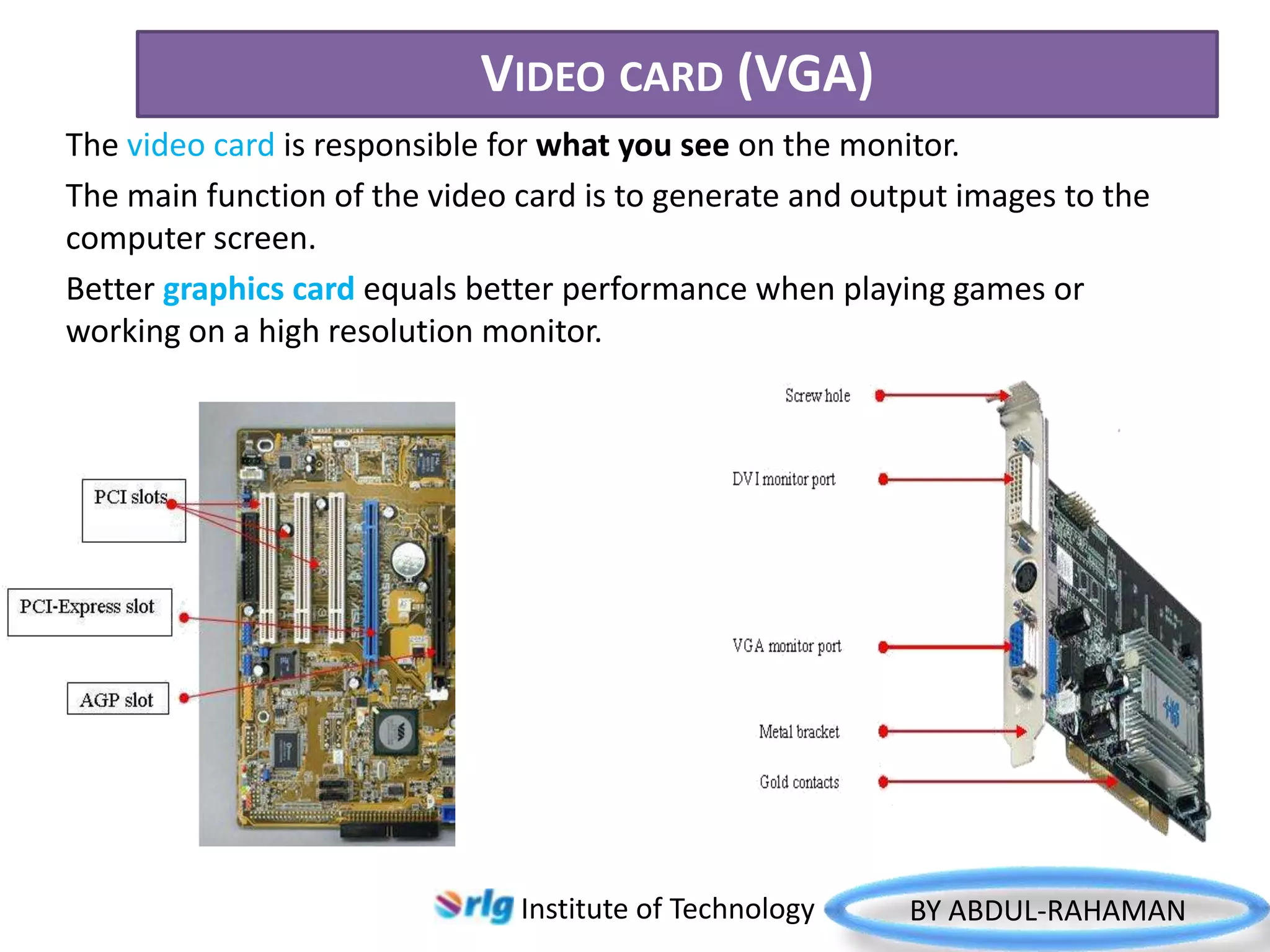 VIDEO CARD (VGA)
The video card is responsible for what you see on the monitor.
The main function of the video card is to generate and output images to the
computer screen.
Better graphics card equals better performance when playing games or
working on a high resolution monitor.

Institute of Technology

BY ABDUL-RAHAMAN

 