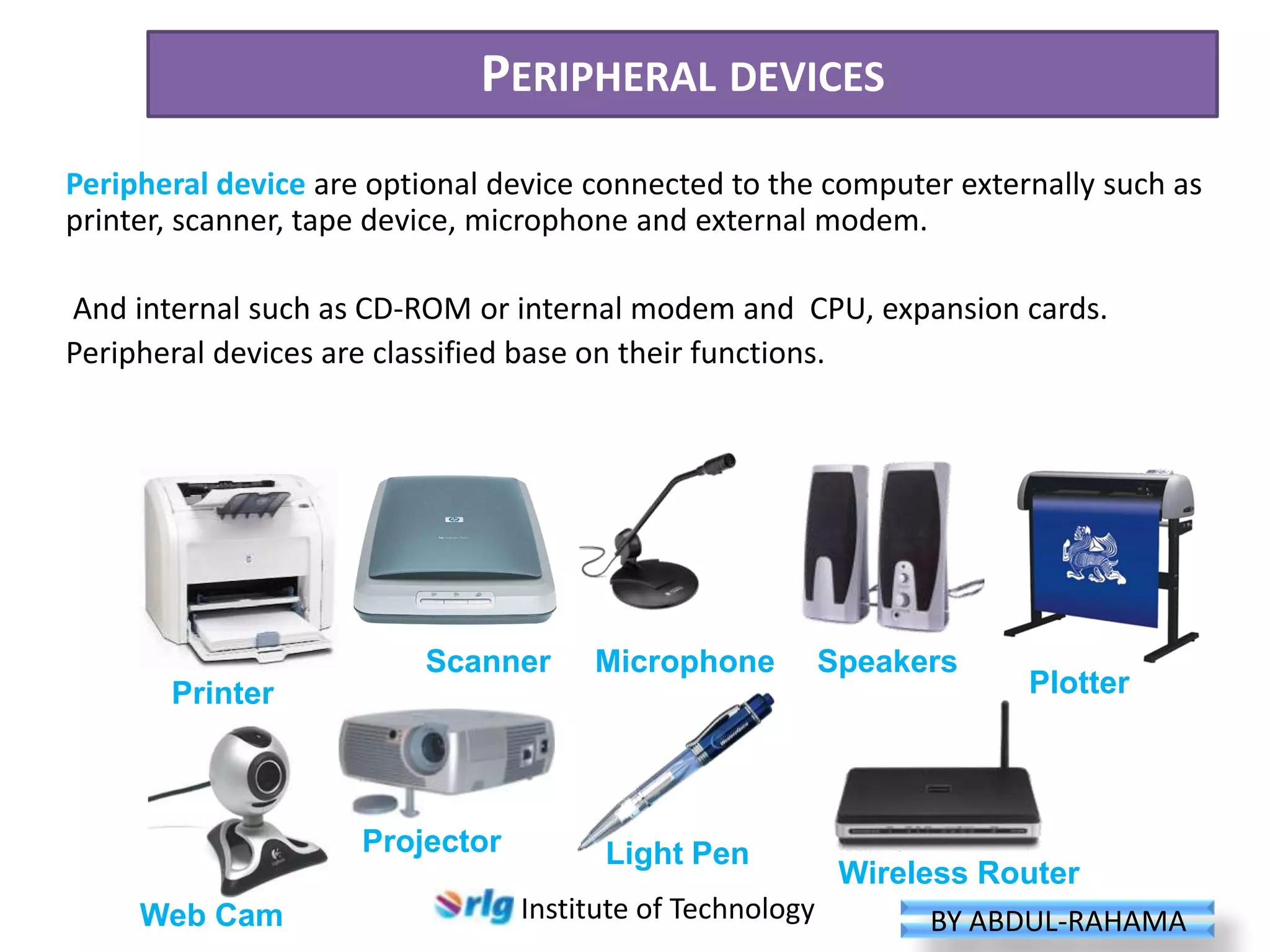 PERIPHERAL DEVICES
Peripheral device are optional device connected to the computer externally such as
printer, scanner, tape device, microphone and external modem.
And internal such as CD-ROM or internal modem and CPU, expansion cards.
Peripheral devices are classified base on their functions.

Scanner

Microphone

Printer

Projector
Web Cam

Light Pen

Speakers

Plotter

Wireless Router
Institute of Technology
BY ABDUL-RAHAMA

 