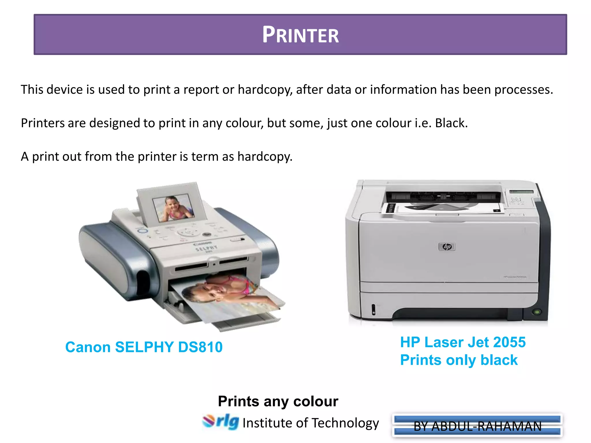 PRINTER
This device is used to print a report or hardcopy, after data or information has been processes.
Printers are designed to print in any colour, but some, just one colour i.e. Black.

A print out from the printer is term as hardcopy.

Canon SELPHY DS810

Prints any colour
Institute of Technology

HP Laser Jet 2055
Prints only black

BY ABDUL-RAHAMAN

 