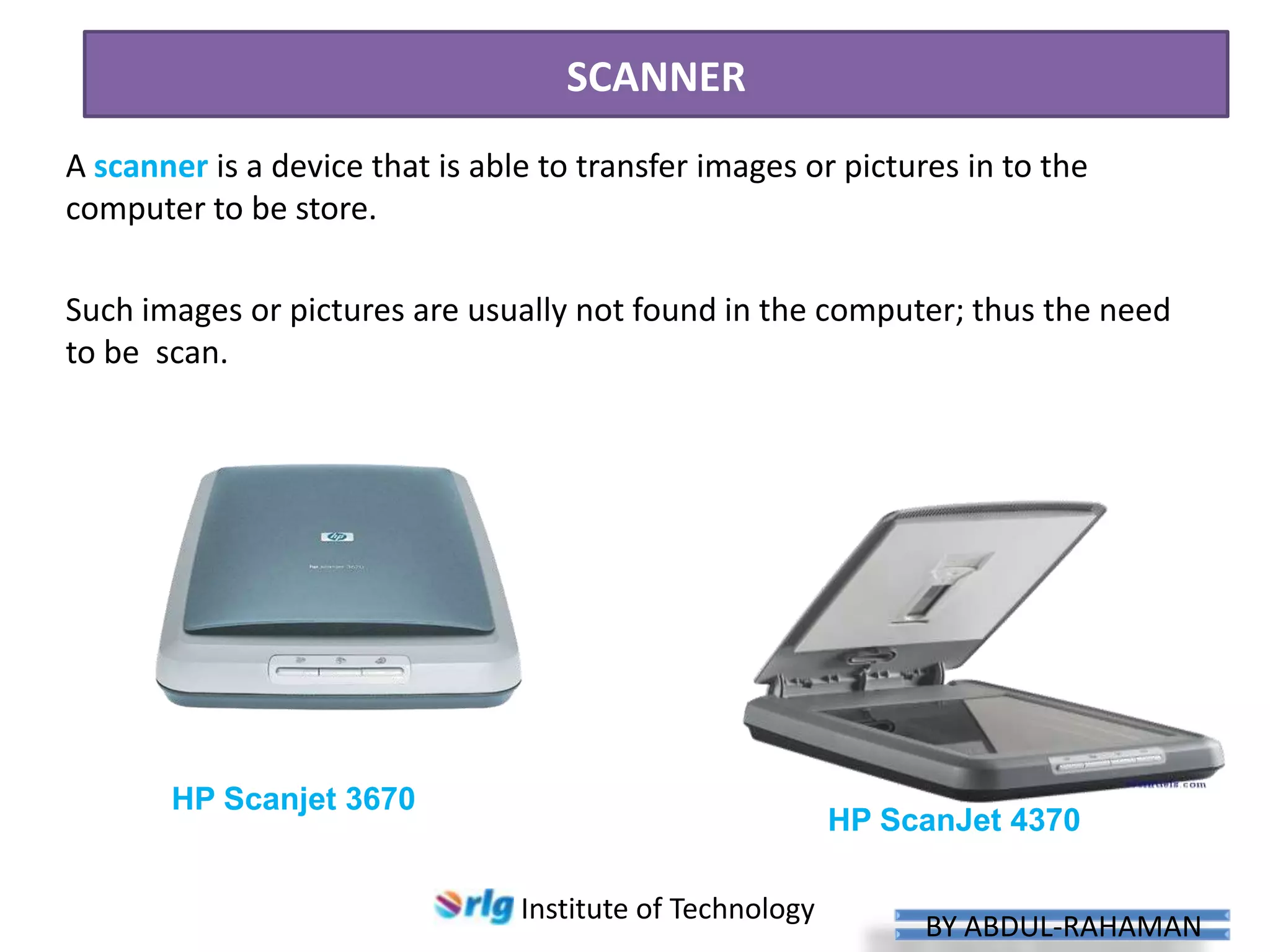 SCANNER
A scanner is a device that is able to transfer images or pictures in to the
computer to be store.
Such images or pictures are usually not found in the computer; thus the need
to be scan.

HP Scanjet 3670

HP ScanJet 4370
Institute of Technology

BY ABDUL-RAHAMAN

 