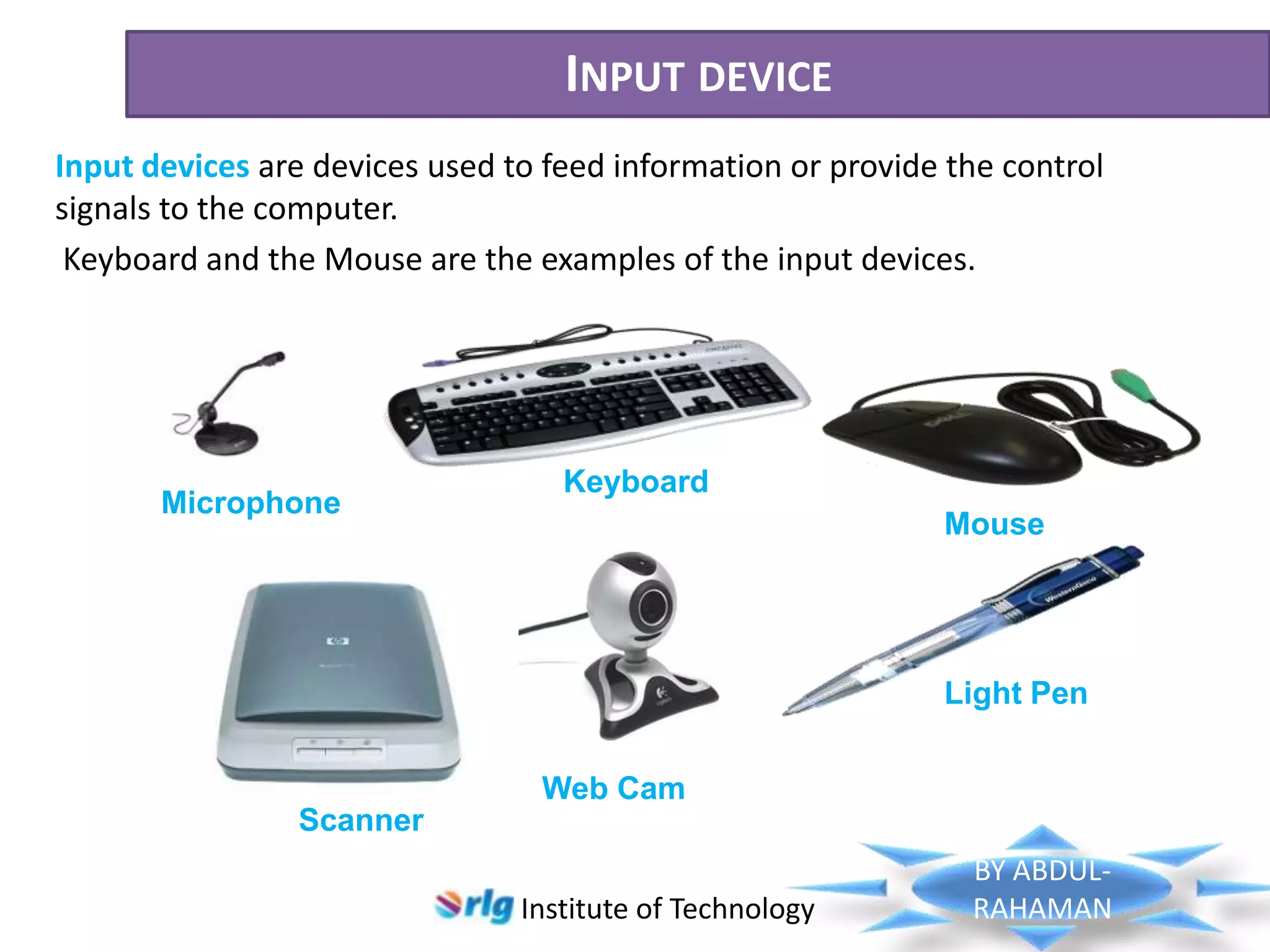 INPUT DEVICE
Input devices are devices used to feed information or provide the control
signals to the computer.
Keyboard and the Mouse are the examples of the input devices.

Microphone

Keyboard
Mouse

Light Pen
Web Cam
Scanner
Institute of Technology

BY ABDULRAHAMAN

 