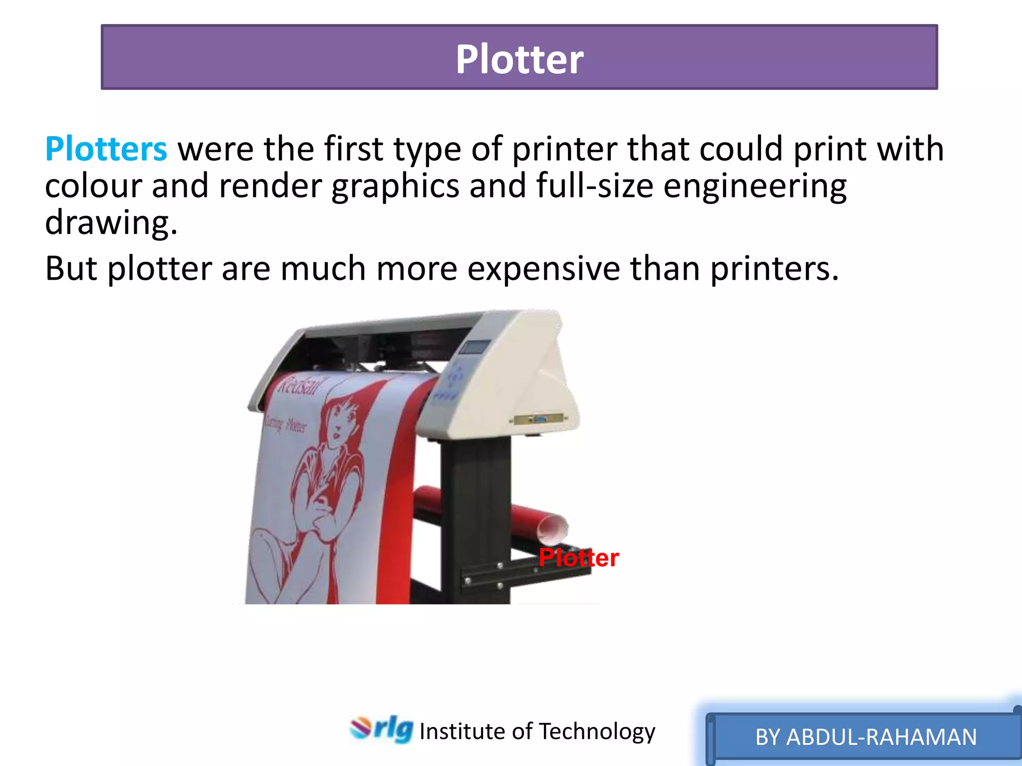 Plotter
Plotters were the first type of printer that could print with
colour and render graphics and full-size engineering
drawing.
But plotter are much more expensive than printers.

Plotter

Institute of Technology

BY ABDUL-RAHAMAN

 
