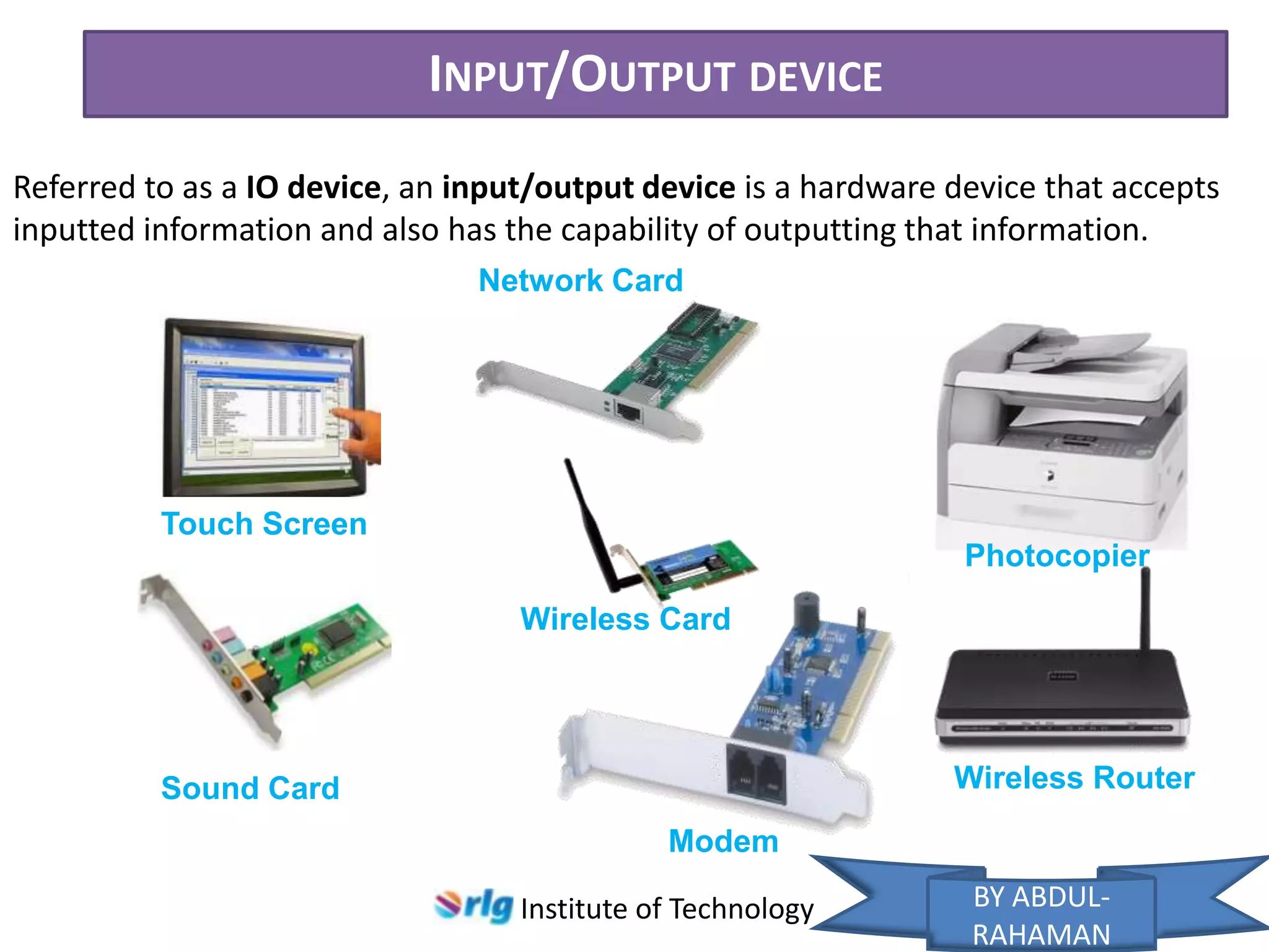 INPUT/OUTPUT DEVICE
Referred to as a IO device, an input/output device is a hardware device that accepts
inputted information and also has the capability of outputting that information.
Network Card

Touch Screen
Photocopier
Wireless Card

Wireless Router

Sound Card
Modem
Institute of Technology

BY ABDULRAHAMAN

 