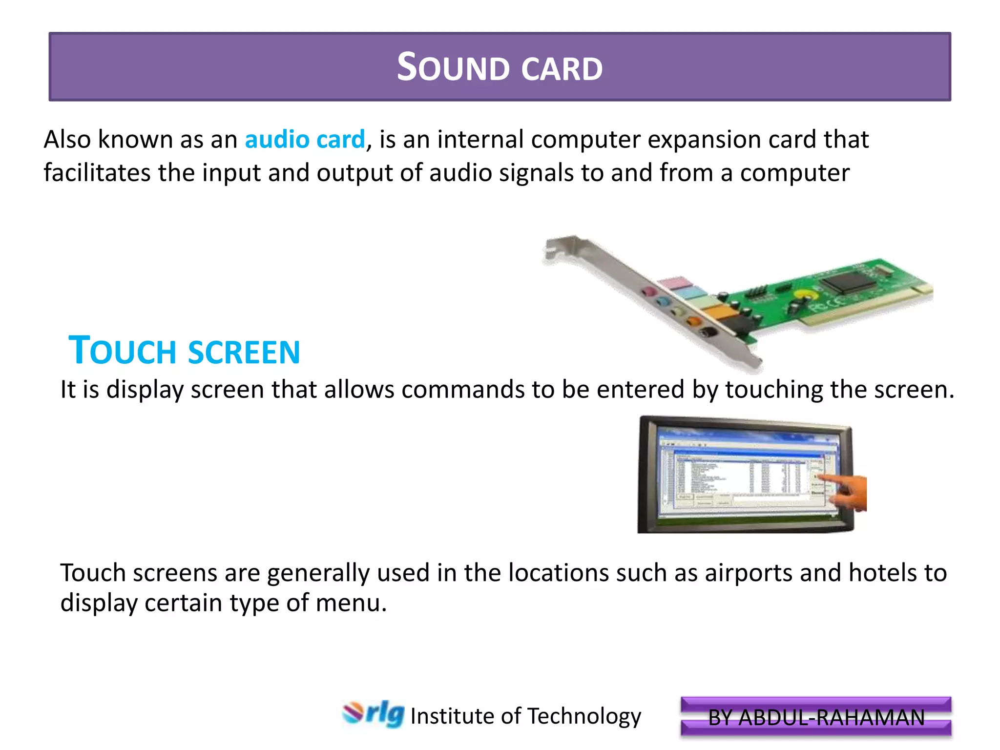 SOUND CARD
Also known as an audio card, is an internal computer expansion card that
facilitates the input and output of audio signals to and from a computer

TOUCH SCREEN
It is display screen that allows commands to be entered by touching the screen.

Touch screens are generally used in the locations such as airports and hotels to
display certain type of menu.

Institute of Technology

BY ABDUL-RAHAMAN

 