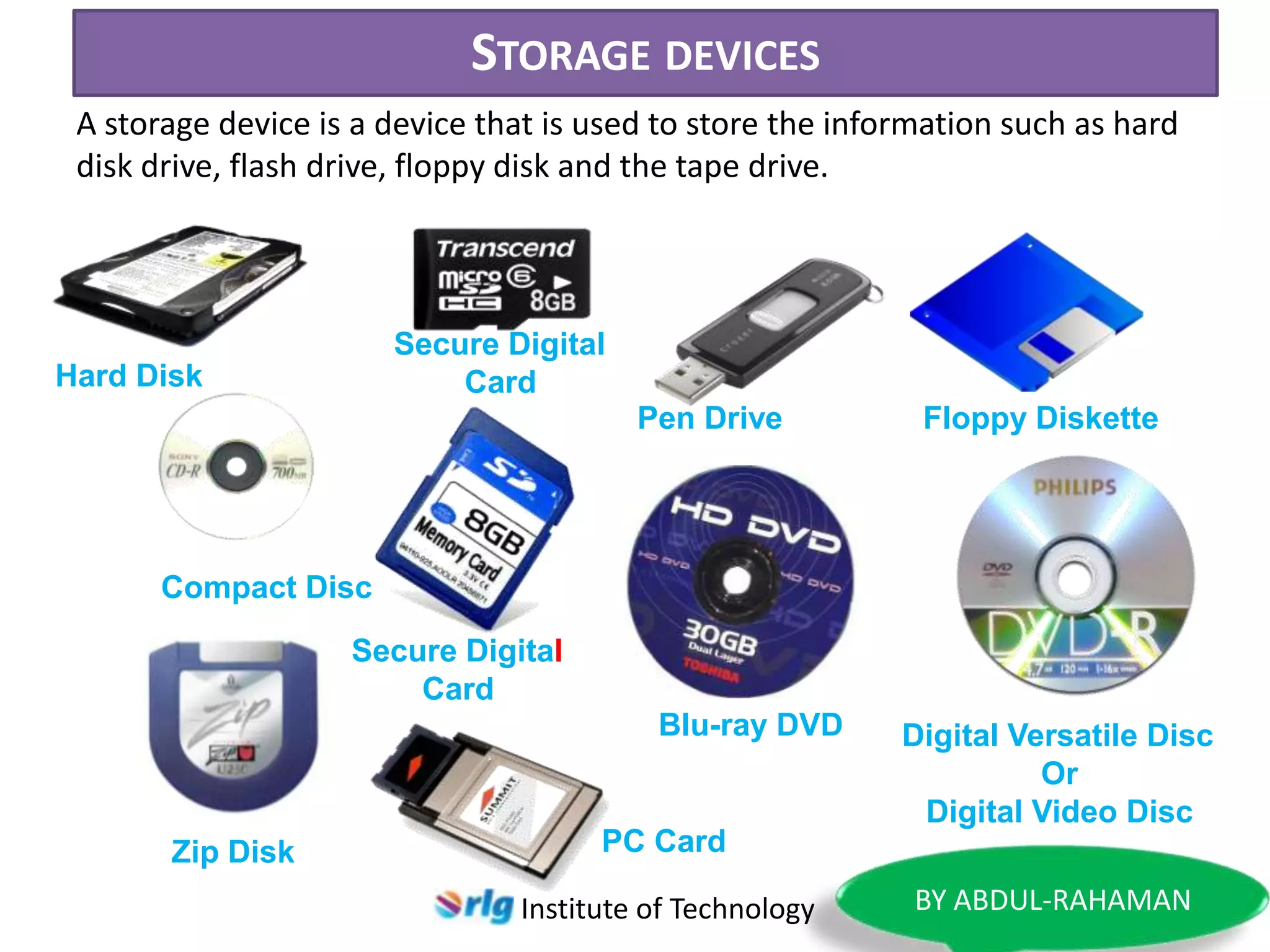 STORAGE DEVICES
A storage device is a device that is used to store the information such as hard
disk drive, flash drive, floppy disk and the tape drive.

Secure Digital
Card

Hard Disk

Pen Drive

Floppy Diskette

Compact Disc
Secure Digital
Card
Blu-ray DVD

Zip Disk

Digital Versatile Disc
Or
Digital Video Disc

PC Card
Institute of Technology

BY ABDUL-RAHAMAN

 