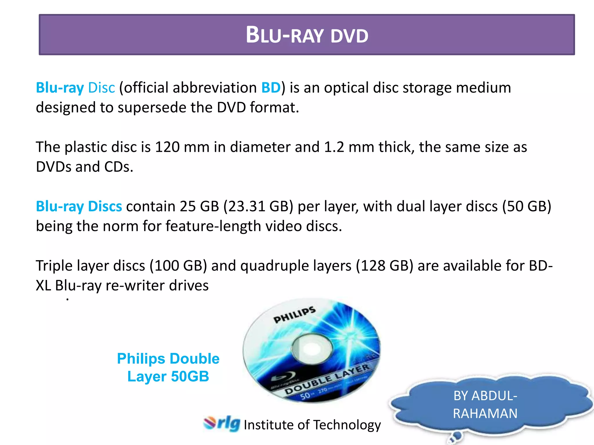 BLU-RAY DVD
Blu-ray Disc (official abbreviation BD) is an optical disc storage medium
designed to supersede the DVD format.

The plastic disc is 120 mm in diameter and 1.2 mm thick, the same size as
DVDs and CDs.
Blu-ray Discs contain 25 GB (23.31 GB) per layer, with dual layer discs (50 GB)
being the norm for feature-length video discs.
Triple layer discs (100 GB) and quadruple layers (128 GB) are available for BDXL Blu-ray re-writer drives
.

Philips Double
Layer 50GB
Institute of Technology

BY ABDULRAHAMAN

 