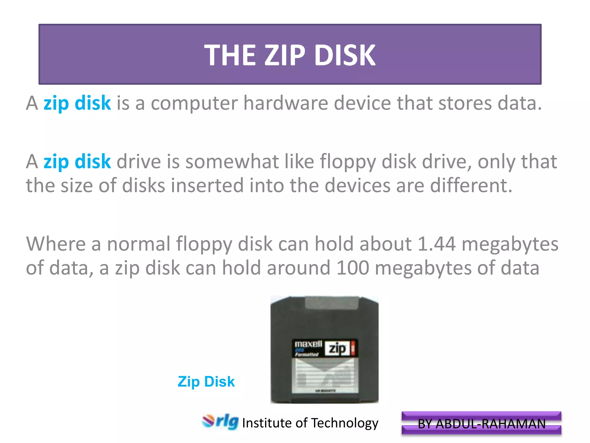 THE ZIP DISK
A zip disk is a computer hardware device that stores data.

A zip disk drive is somewhat like floppy disk drive, only that
the size of disks inserted into the devices are different.
Where a normal floppy disk can hold about 1.44 megabytes
of data, a zip disk can hold around 100 megabytes of data

Zip Disk
Institute of Technology

BY ABDUL-RAHAMAN

 