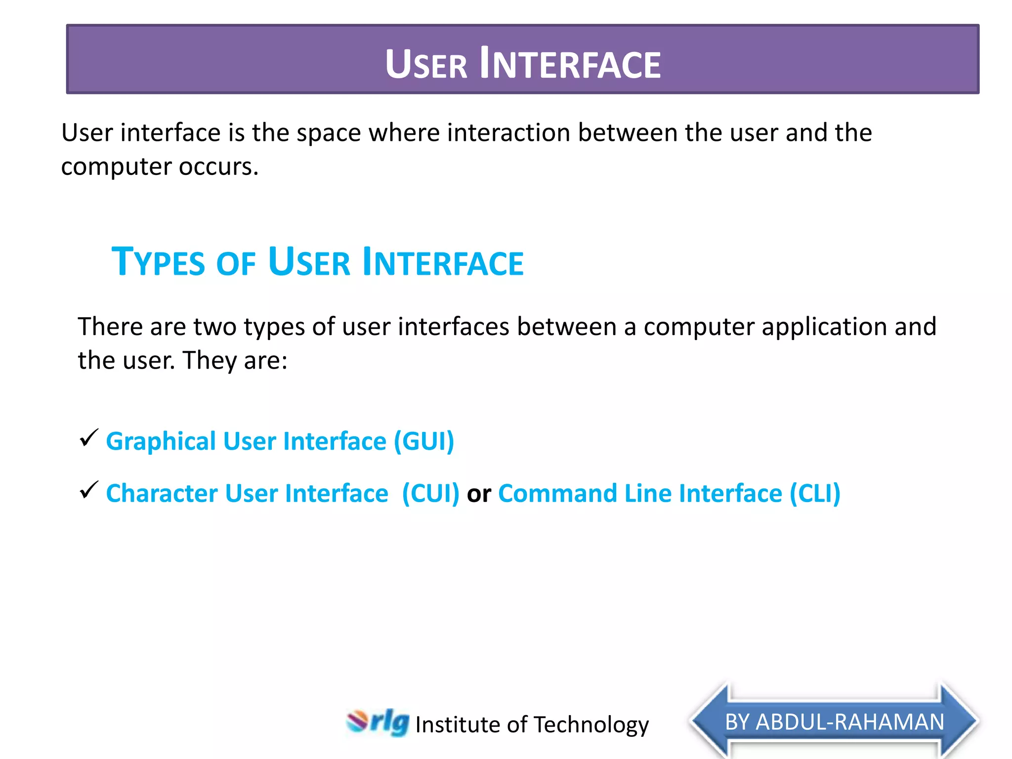 USER INTERFACE
User interface is the space where interaction between the user and the
computer occurs.

TYPES OF USER INTERFACE
There are two types of user interfaces between a computer application and
the user. They are:

 Graphical User Interface (GUI)
 Character User Interface (CUI) or Command Line Interface (CLI)

Institute of Technology

BY ABDUL-RAHAMAN

 