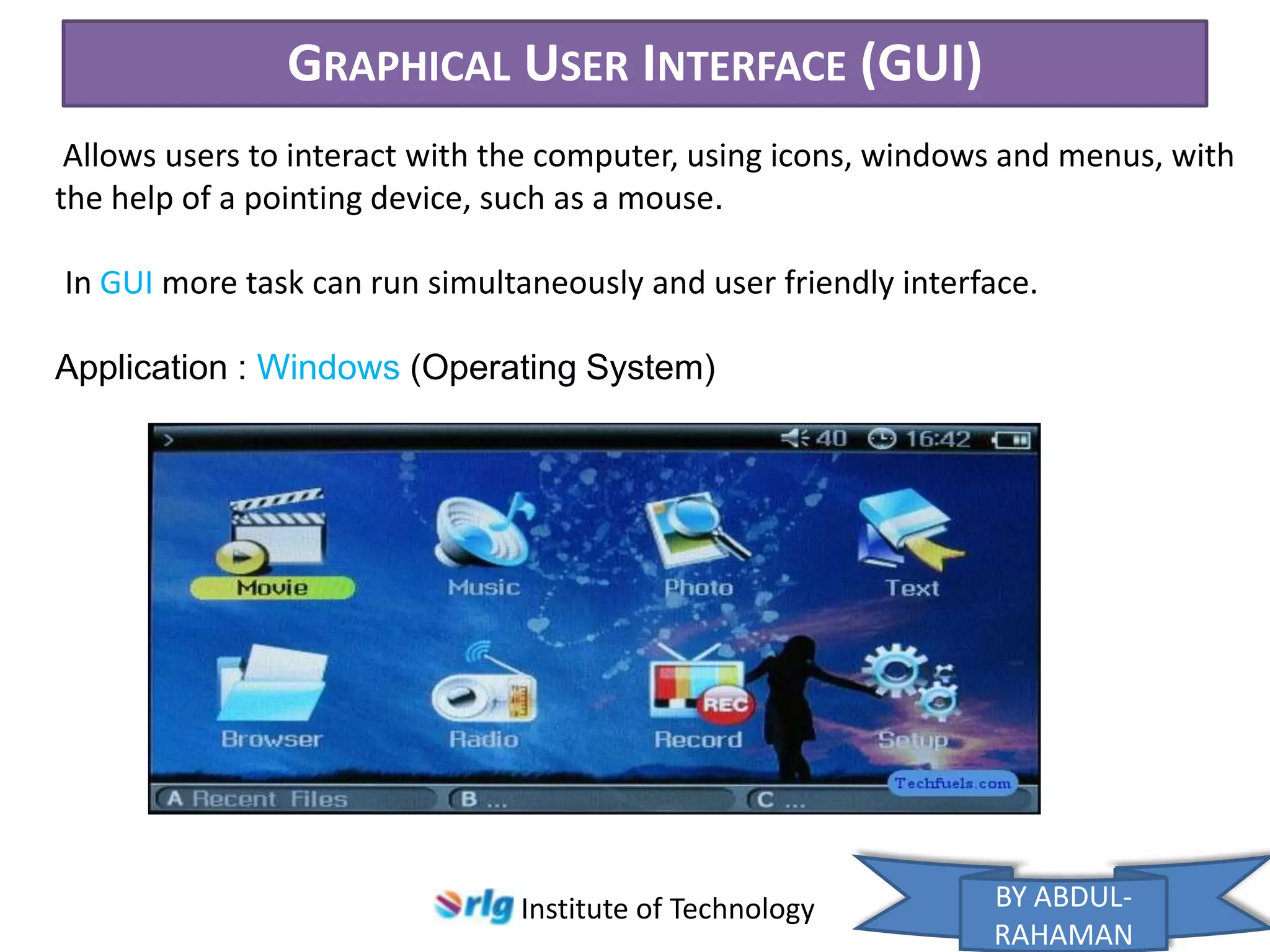 GRAPHICAL USER INTERFACE (GUI)
Allows users to interact with the computer, using icons, windows and menus, with
the help of a pointing device, such as a mouse.
In GUI more task can run simultaneously and user friendly interface.
Application : Windows (Operating System)

Institute of Technology

BY ABDULRAHAMAN

 