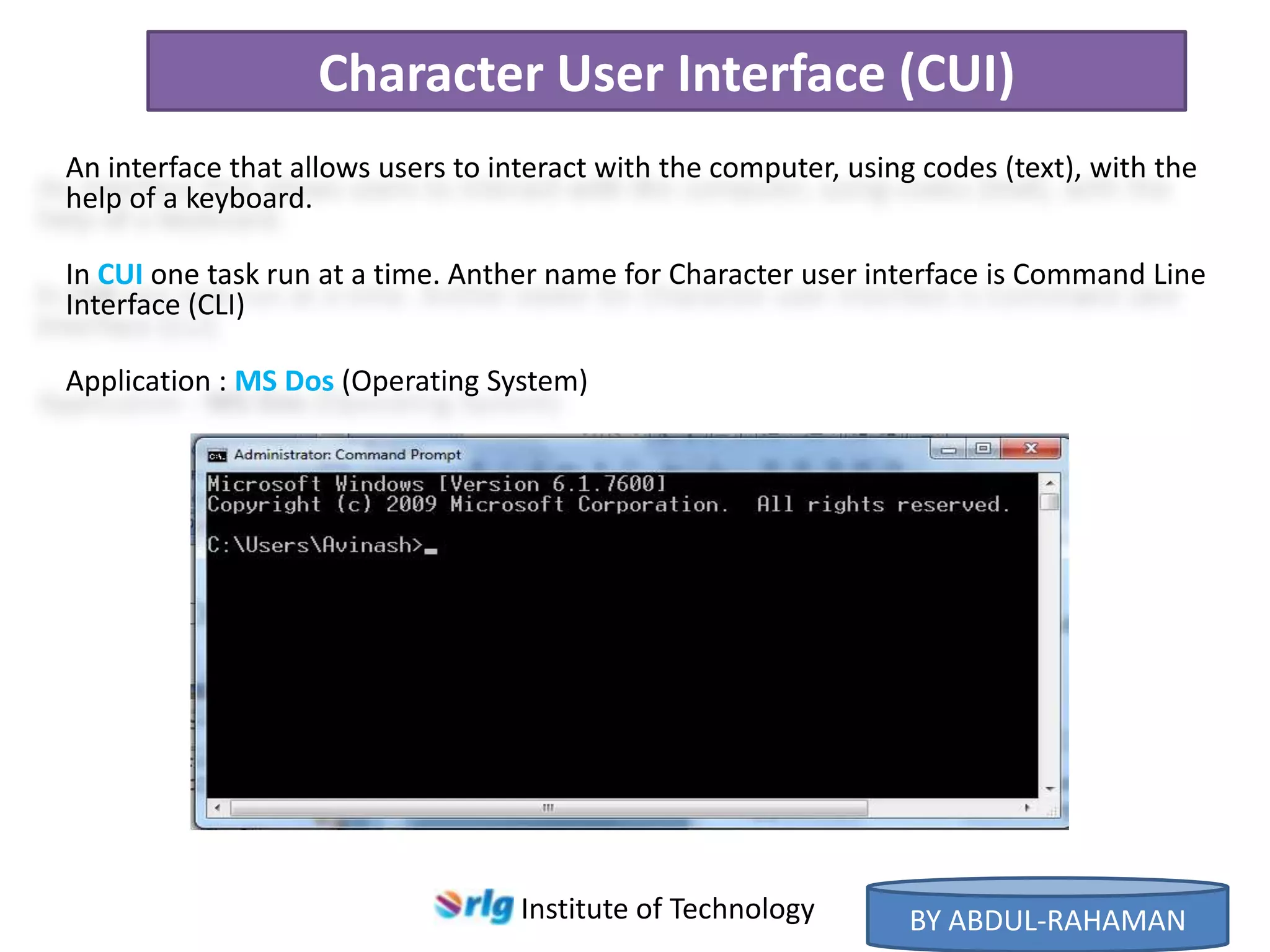 Character User Interface (CUI)
An interface that allows users to interact with the computer, using codes (text), with the
help of a keyboard.
In CUI one task run at a time. Anther name for Character user interface is Command Line
Interface (CLI)
Application : MS Dos (Operating System)

Institute of Technology

BY ABDUL-RAHAMAN

 