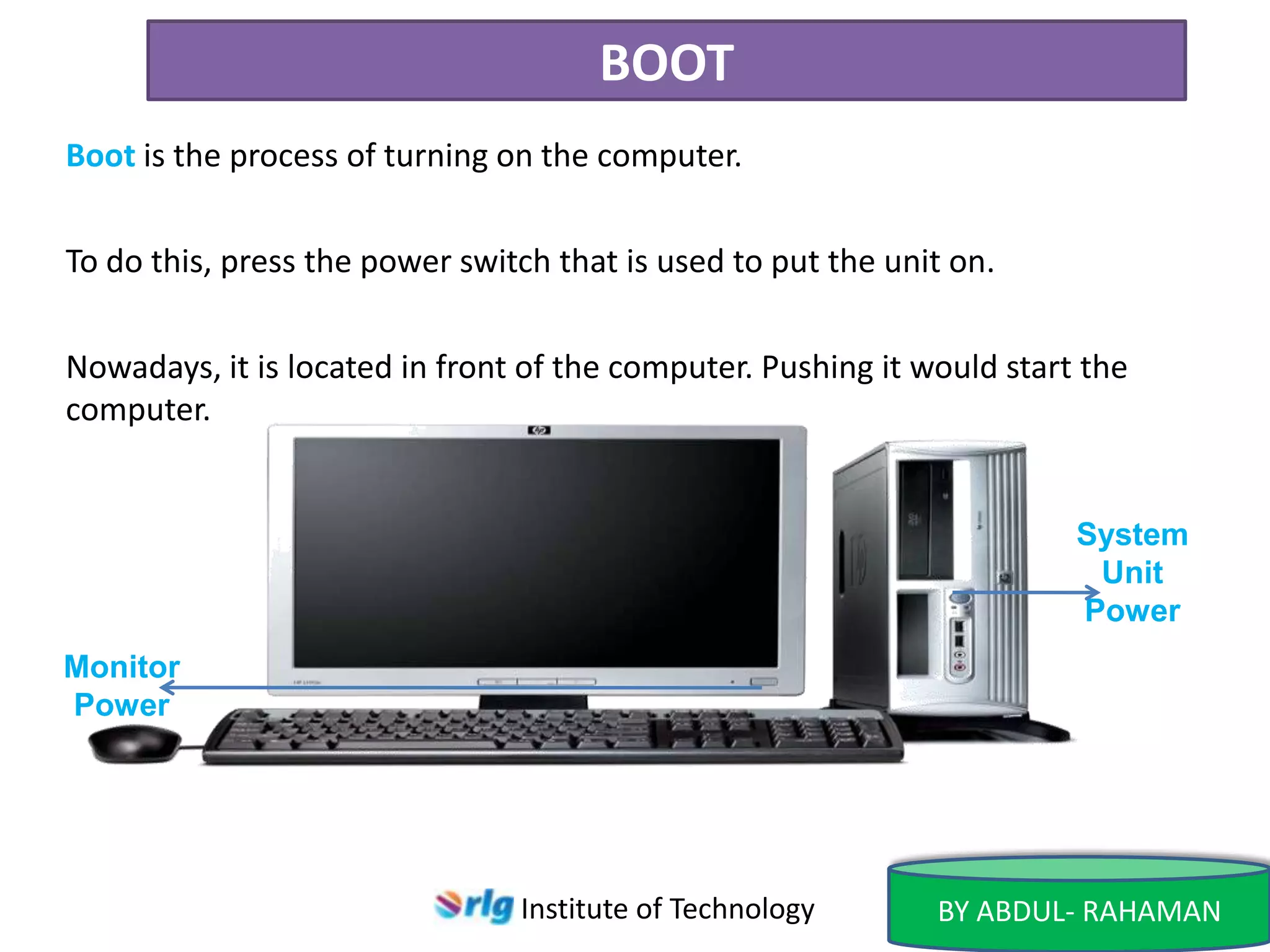 BOOT
Boot is the process of turning on the computer.
To do this, press the power switch that is used to put the unit on.
Nowadays, it is located in front of the computer. Pushing it would start the
computer.

System
Unit
Power
Monitor
Power

Institute of Technology

BY ABDUL- RAHAMAN

 