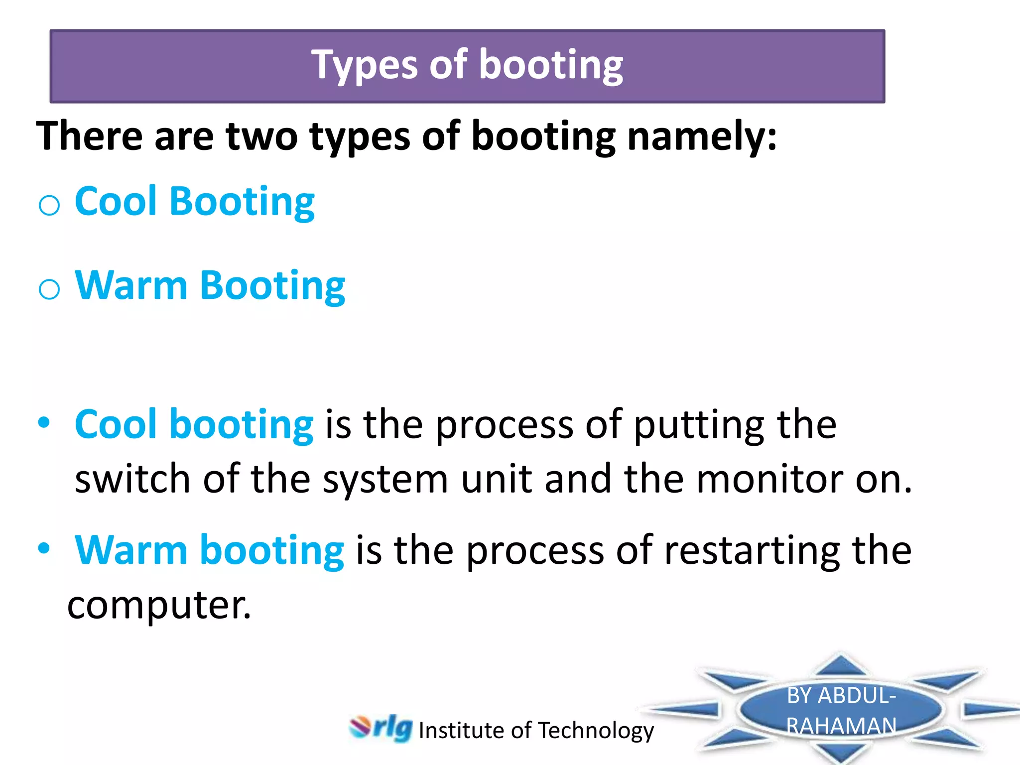 Types of booting
There are two types of booting namely:
o Cool Booting

o Warm Booting
• Cool booting is the process of putting the
switch of the system unit and the monitor on.
• Warm booting is the process of restarting the
computer.
Institute of Technology

BY ABDULRAHAMAN

 