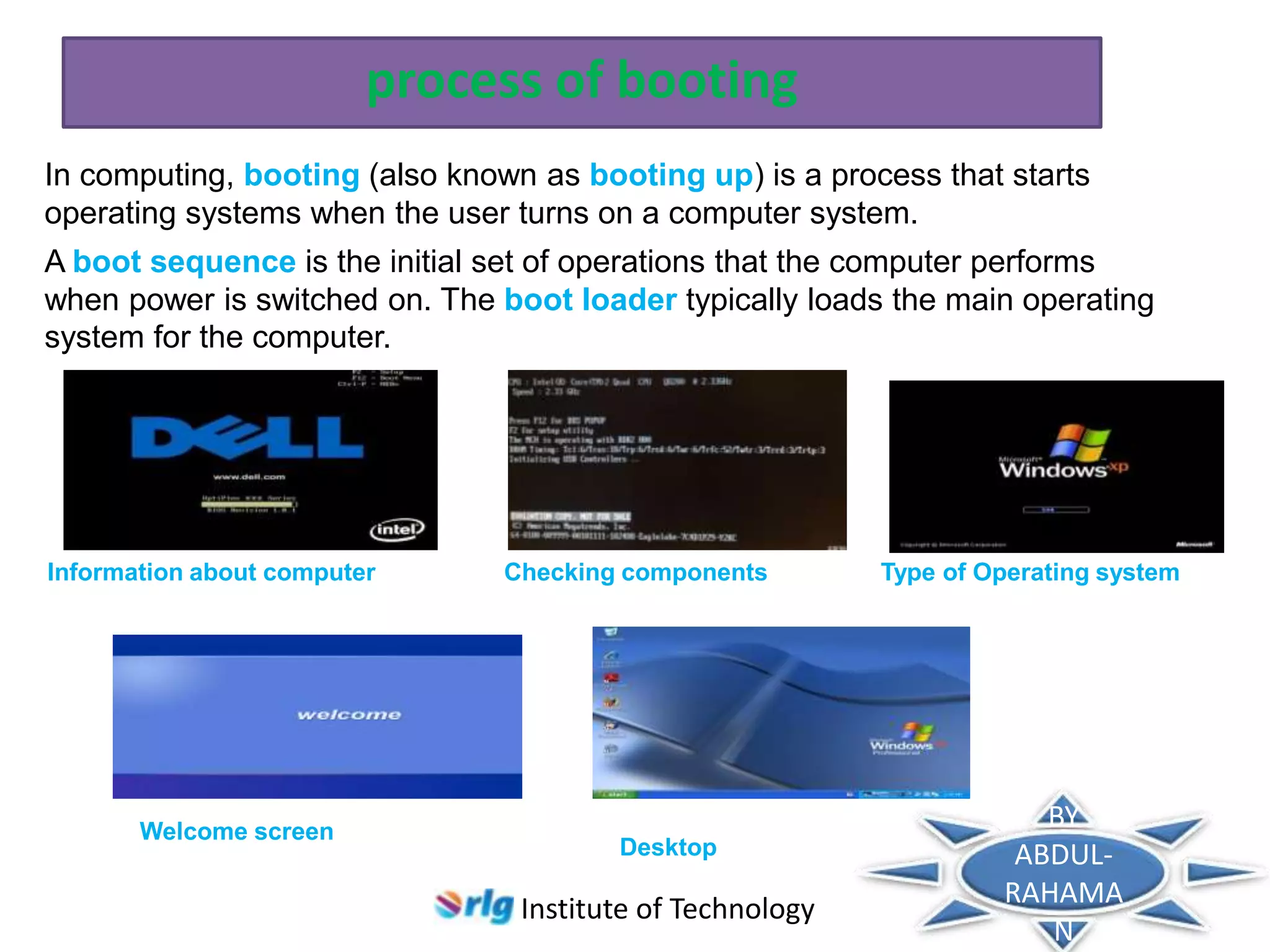process of booting
In computing, booting (also known as booting up) is a process that starts
operating systems when the user turns on a computer system.
A boot sequence is the initial set of operations that the computer performs
when power is switched on. The boot loader typically loads the main operating
system for the computer.

Information about computer

Welcome screen

Checking components

Desktop

Institute of Technology

Type of Operating system

BY
ABDULRAHAMA
N

 