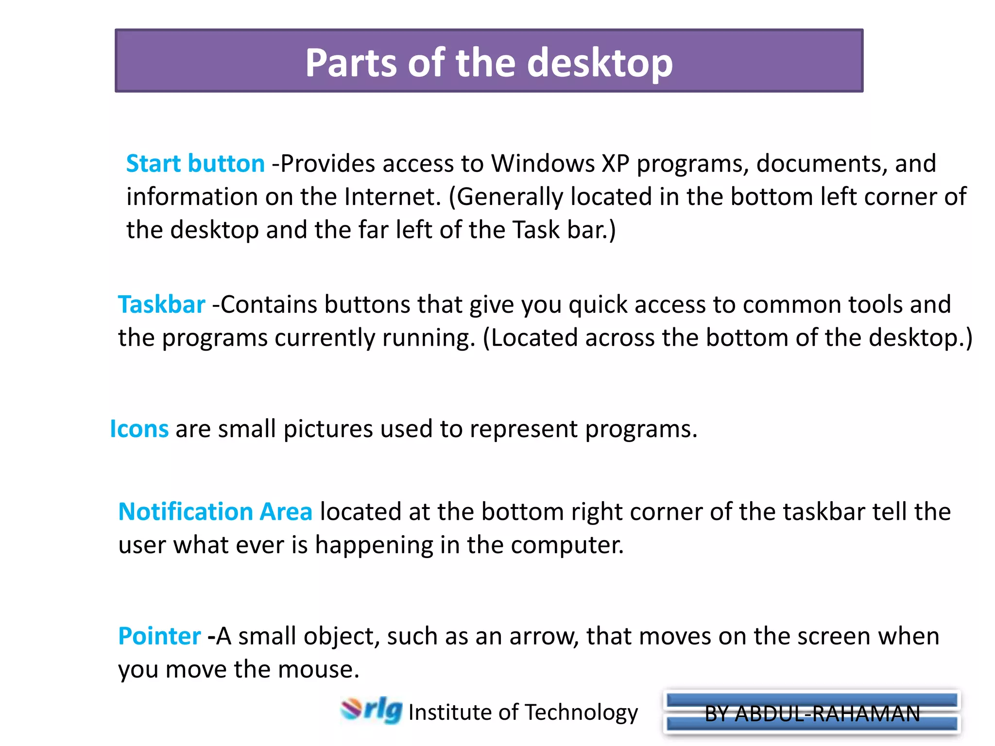 Parts of the desktop
Start button -Provides access to Windows XP programs, documents, and
information on the Internet. (Generally located in the bottom left corner of
the desktop and the far left of the Task bar.)
Taskbar -Contains buttons that give you quick access to common tools and
the programs currently running. (Located across the bottom of the desktop.)

Icons are small pictures used to represent programs.
Notification Area located at the bottom right corner of the taskbar tell the
user what ever is happening in the computer.
Taskbar

Pointer -A small object, such as an arrow, that moves on the screen when
you move the mouse.
Institute of Technology

BY ABDUL-RAHAMAN

 