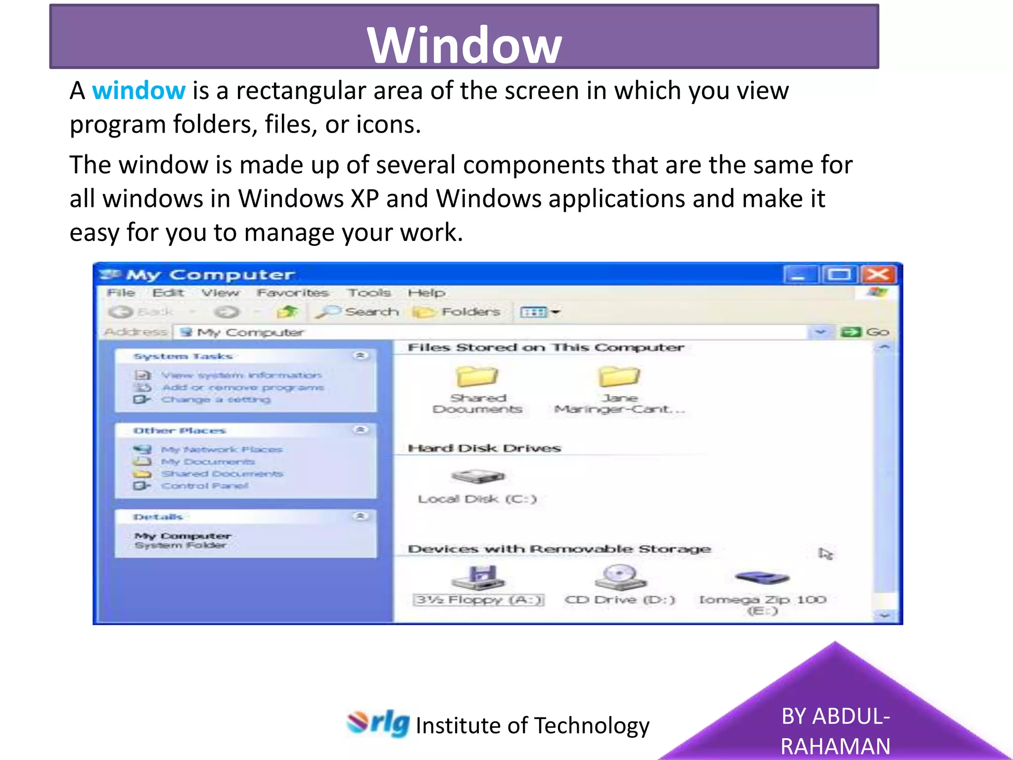 Window
A window is a rectangular area of the screen in which you view
program folders, files, or icons.
The window is made up of several components that are the same for
all windows in Windows XP and Windows applications and make it
easy for you to manage your work.

Institute of Technology

BY ABDULRAHAMAN

 