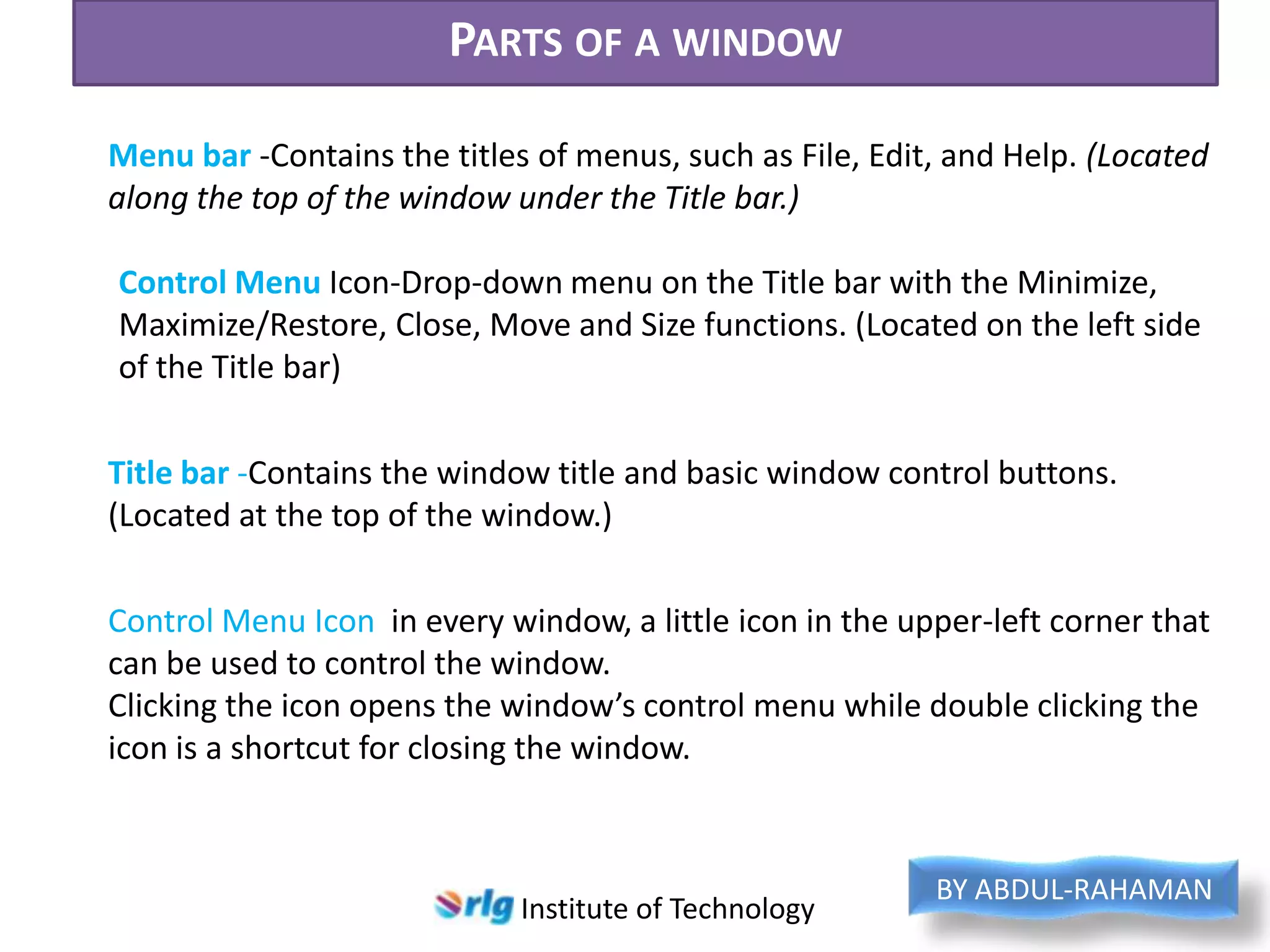 PARTS OF A WINDOW
Menu bar -Contains the titles of menus, such as File, Edit, and Help. (Located
along the top of the window under the Title bar.)
Control Menu Icon-Drop-down menu on the Title bar with the Minimize,
Maximize/Restore, Close, Move and Size functions. (Located on the left side
of the Title bar)
Title bar -Contains the window title and basic window control buttons.
(Located at the top of the window.)
Control Menu Icon in every window, a little icon in the upper-left corner that
can be used to control the window.
Clicking the icon opens the window’s control menu while double clicking the
icon is a shortcut for closing the window.

Institute of Technology

BY ABDUL-RAHAMAN

 