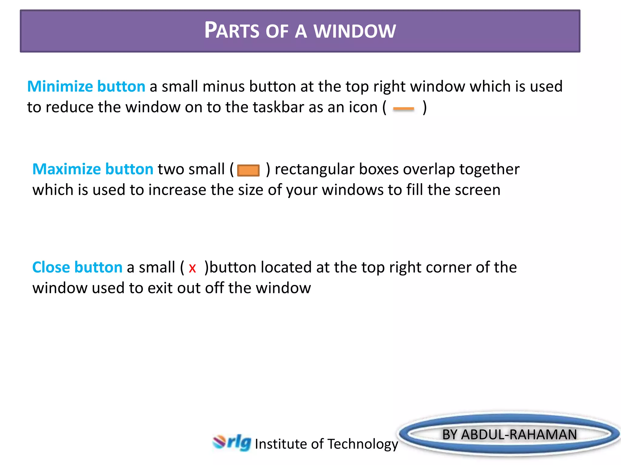 PARTS OF A WINDOW
Minimize button a small minus button at the top right window which is used
to reduce the window on to the taskbar as an icon (
)

Maximize button two small (
) rectangular boxes overlap together
which is used to increase the size of your windows to fill the screen

Close button a small ( x )button located at the top right corner of the
window used to exit out off the window

Institute of Technology

BY ABDUL-RAHAMAN

 