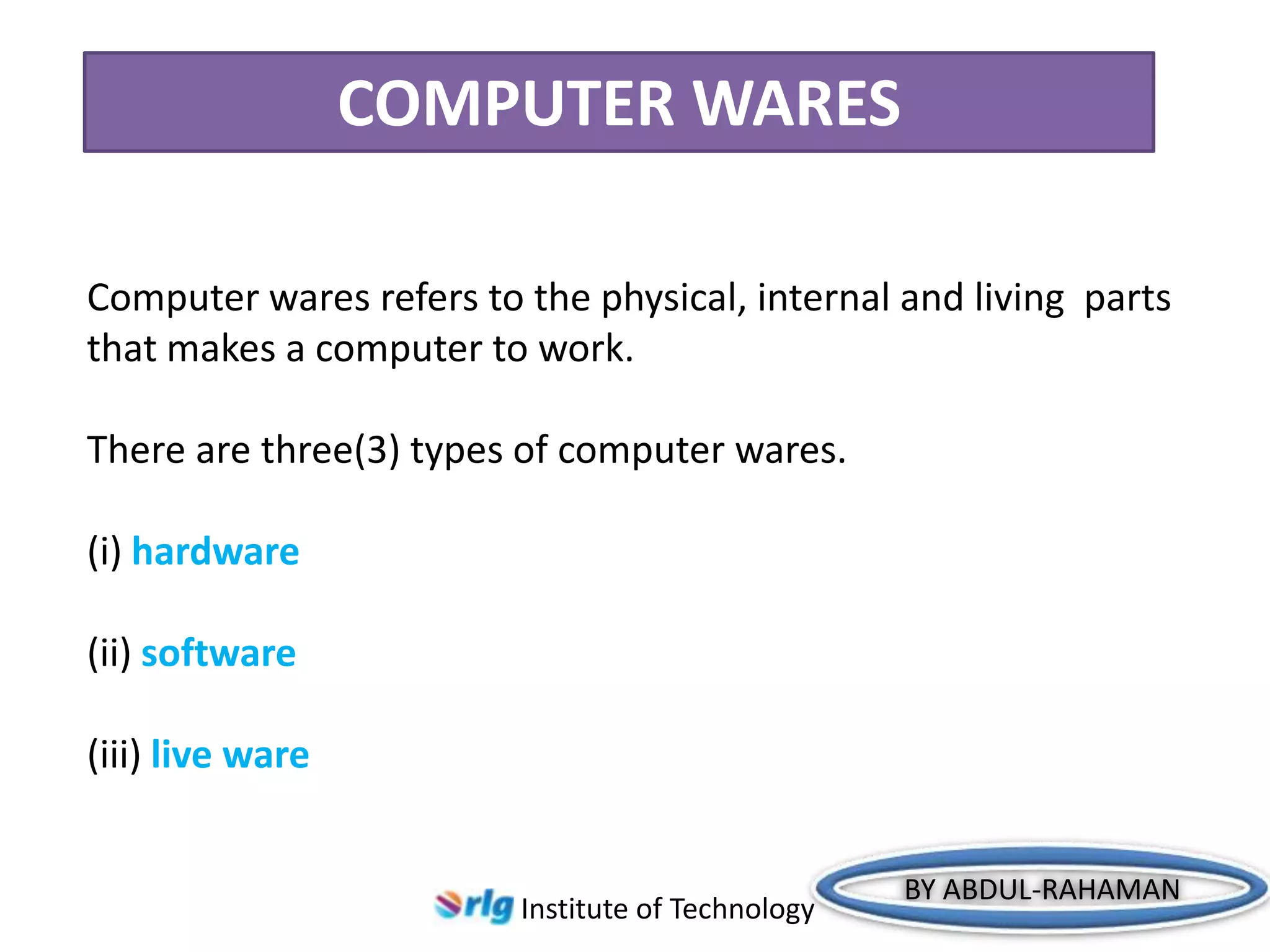 COMPUTER WARES
Computer wares refers to the physical, internal and living parts
that makes a computer to work.
There are three(3) types of computer wares.

(i) hardware
(ii) software

(iii) live ware

Institute of Technology

BY ABDUL-RAHAMAN

 