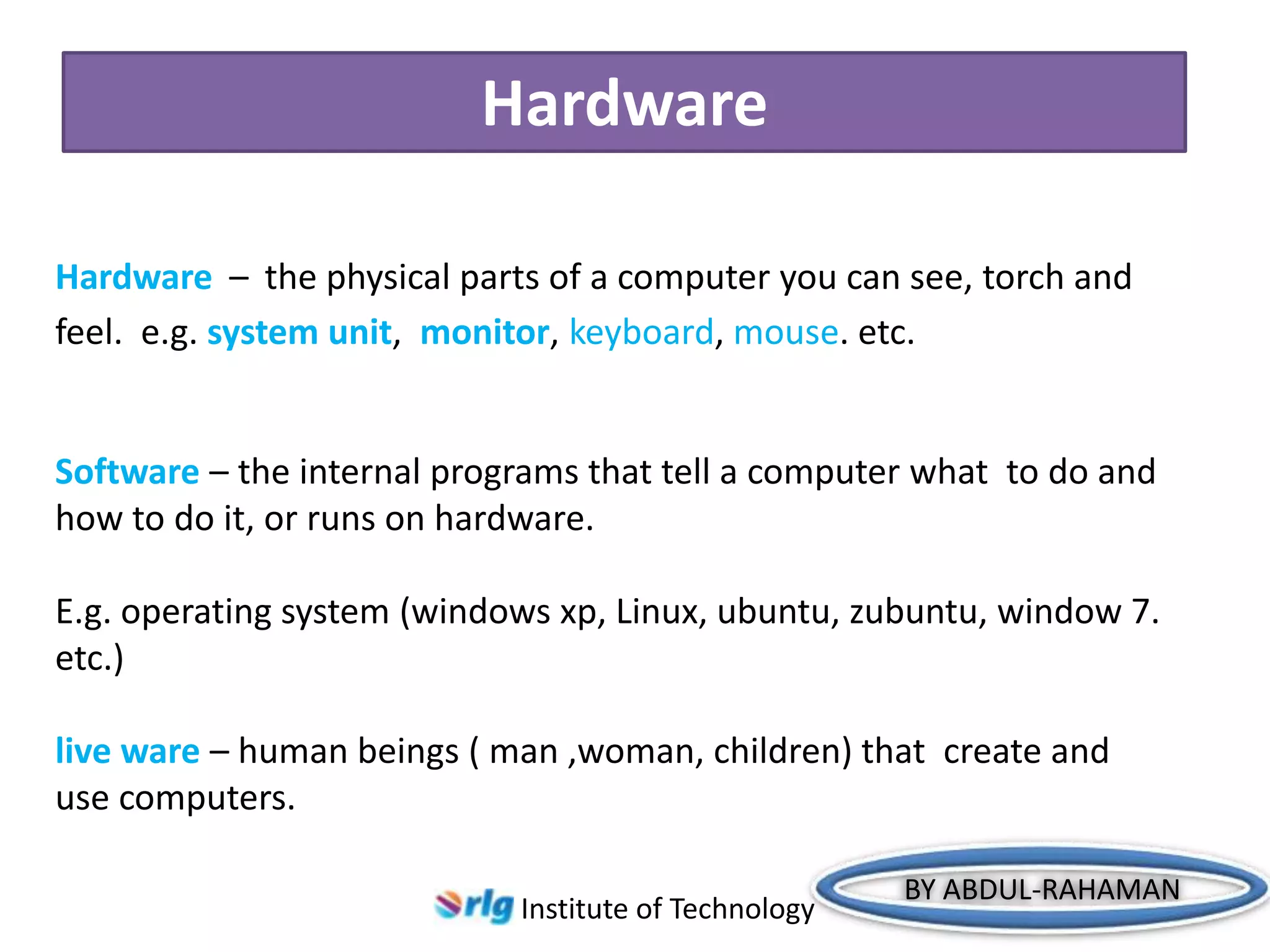 Hardware
Hardware – the physical parts of a computer you can see, torch and
feel. e.g. system unit, monitor, keyboard, mouse. etc.

Software – the internal programs that tell a computer what to do and
how to do it, or runs on hardware.
E.g. operating system (windows xp, Linux, ubuntu, zubuntu, window 7.
etc.)
live ware – human beings ( man ,woman, children) that create and
use computers.
Institute of Technology

BY ABDUL-RAHAMAN

 