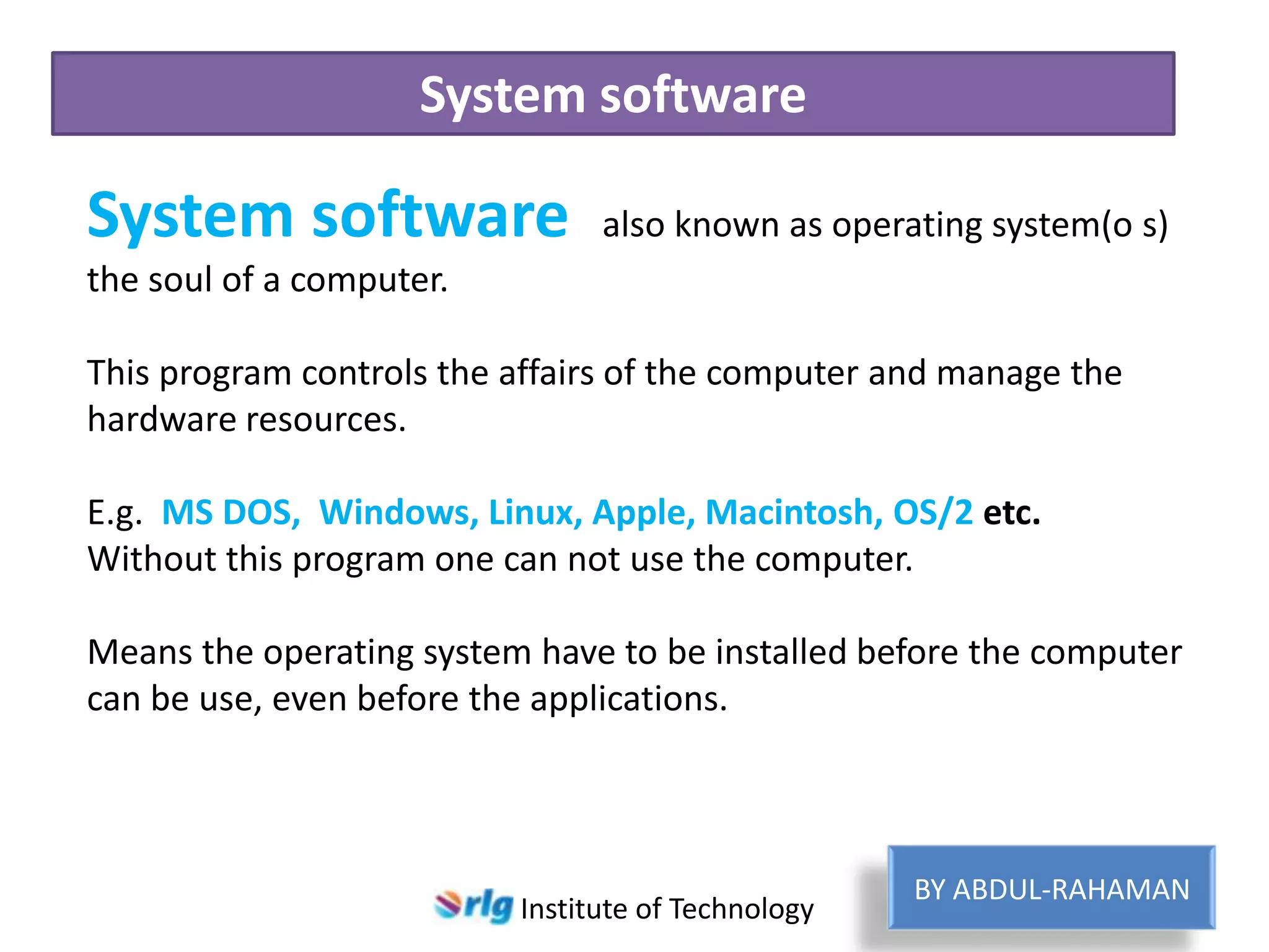 System software

System software

also known as operating system(o s)

the soul of a computer.
This program controls the affairs of the computer and manage the
hardware resources.
E.g. MS DOS, Windows, Linux, Apple, Macintosh, OS/2 etc.
Without this program one can not use the computer.
Means the operating system have to be installed before the computer
can be use, even before the applications.

Institute of Technology

BY ABDUL-RAHAMAN

 
