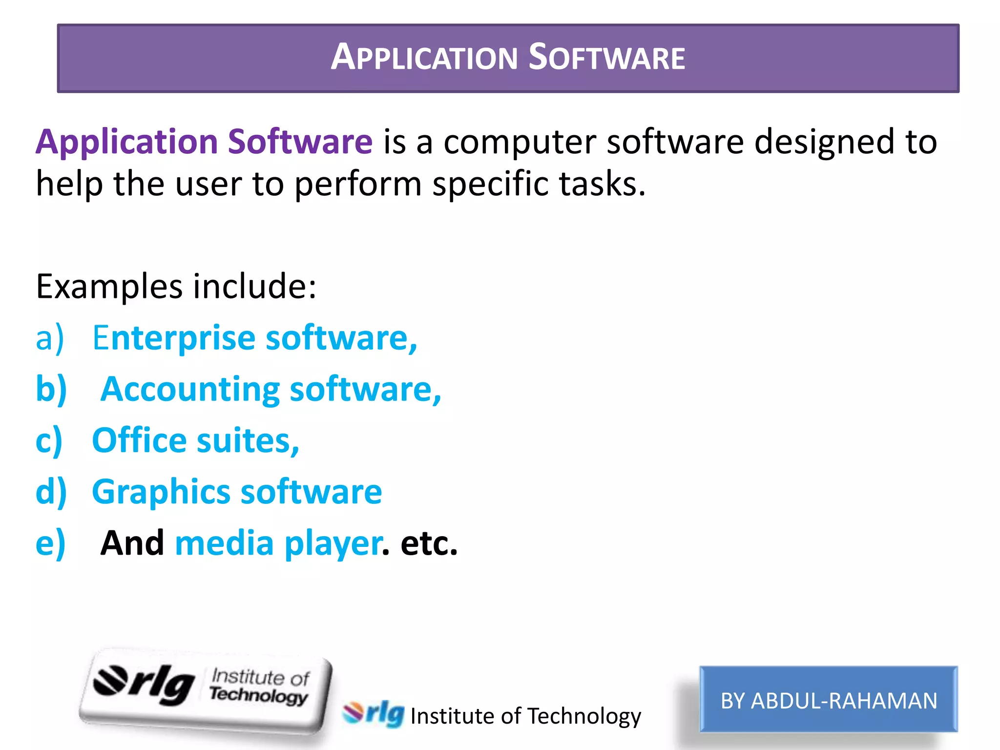 APPLICATION SOFTWARE
Application Software is a computer software designed to
help the user to perform specific tasks.
Examples include:
a) Enterprise software,
b) Accounting software,
c) Office suites,
d) Graphics software
e) And media player. etc.

Institute of Technology

BY ABDUL-RAHAMAN

 