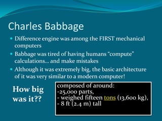 Charles BabbageDifference engine was among the FIRST mechanical computersBabbage was tired of having humans “compute” calculations… and make mistakesAlthough it was extremely big, the basic architecture of it was very similar to a modern computer!composed of around: 25,000 parts,