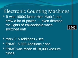 Electrical Counting Machines194351 feet long and weighed over 5 tonsMARK I was built by a team from IBM and Harvard University. Mark I used mechanical telephone switches to store information. It accepted data on punched cards, processed and then output the new data.Was also used to control weapons during the war!