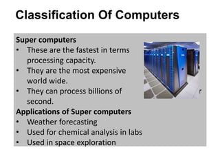 Classification Of Computers
Super computers
• These are the fastest in terms of
processing capacity.
• They are the most expensive computers
world wide.
• They can process billions of instructions per
second.
Applications of Super computers
• Weather forecasting
• Used for chemical analysis in labs
• Used in space exploration
 