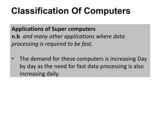 Classification Of Computers
Applications of Super computers
n.b and many other applications where data
processing is required to be fast.
• The demand for these computers is increasing Day
by day as the need for fast data processing is also
increasing daily.
 