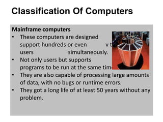 Classification Of Computers
Mainframe computers
• These computers are designed to
support hundreds or even v thousands of
users simultaneously.
• Not only users but supports multi
programs to be run at the same time.
• They are also capable of processing large amounts
of data, with no bugs or runtime errors.
• They got a long life of at least 50 years without any
problem.
 