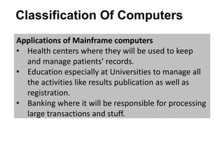 Classification Of Computers
Applications of Mainframe computers
• Health centers where they will be used to keep
and manage patients' records.
• Education especially at Universities to manage all
the activities like results publication as well as
registration.
• Banking where it will be responsible for processing
large transactions and stuff.
 