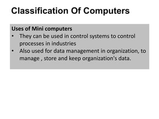 Classification Of Computers
Uses of Mini computers
• They can be used in control systems to control
processes in industries
• Also used for data management in organization, to
manage , store and keep organization's data.
 