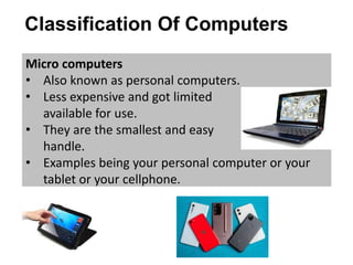 Classification Of Computers
Micro computers
• Also known as personal computers.
• Less expensive and got limited softwares
available for use.
• They are the smallest and easy to
handle.
• Examples being your personal computer or your
tablet or your cellphone.
 