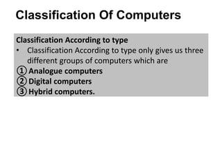Classification Of Computers
Classification According to type
• Classification According to type only gives us three
different groups of computers which are
①Analogue computers
②Digital computers
③Hybrid computers.
 