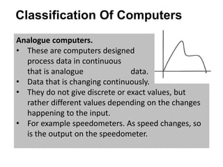 Classification Of Computers
Analogue computers.
• These are computers designed to
process data in continuous varying form,
that is analogue data.
• Data that is changing continuously.
• They do not give discrete or exact values, but
rather different values depending on the changes
happening to the input.
• For example speedometers. As speed changes, so
is the output on the speedometer.
 