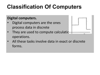Classification Of Computers
Digital computers.
• Digital computers are the ones that
process data in discrete forms.
• They are used to compute calculations and logical
operations.
• All these tasks involve data in exact or discrete
forms.
 
