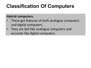 Classification Of Computers
Hybrid computers.
• These got features of both analogue computers
and digital computers.
• They are fast like analogue computers and
accurate like digital computers.
 