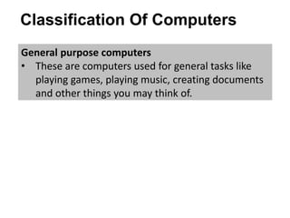 Classification Of Computers
General purpose computers
• These are computers used for general tasks like
playing games, playing music, creating documents
and other things you may think of.
 