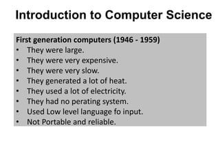 Introduction to Computer Science
First generation computers (1946 - 1959)
• They were large.
• They were very expensive.
• They were very slow.
• They generated a lot of heat.
• They used a lot of electricity.
• They had no perating system.
• Used Low level language fo input.
• Not Portable and reliable.
 