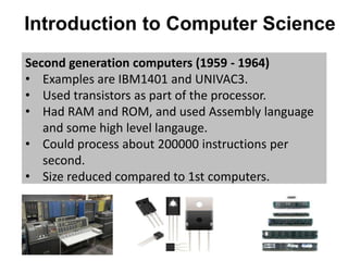 Introduction to Computer Science
Second generation computers (1959 - 1964)
• Examples are IBM1401 and UNIVAC3.
• Used transistors as part of the processor.
• Had RAM and ROM, and used Assembly language
and some high level langauge.
• Could process about 200000 instructions per
second.
• Size reduced compared to 1st computers.
 