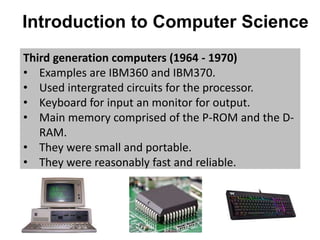 Introduction to Computer Science
Third generation computers (1964 - 1970)
• Examples are IBM360 and IBM370.
• Used intergrated circuits for the processor.
• Keyboard for input an monitor for output.
• Main memory comprised of the P-ROM and the D-
RAM.
• They were small and portable.
• They were reasonably fast and reliable.
 