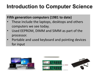 Introduction to Computer Science
Fifth generation computers (1981 to date)
• These include the laptops, desktops and others
computers we see today.
• Used EEPROM, DIMM and SIMM as part of the
processor.
• Portable and used keyboard and pointing devices
for input
 