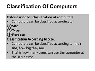 Classification Of Computers
Criteria used for classification of computers
• Computers can be classified according to:
①Size
②Type
③Purpose
Classification According to Size.
• Computers can be classified according to their
size, how big they are.
• That is how many users can use the computer at
the same time.
 